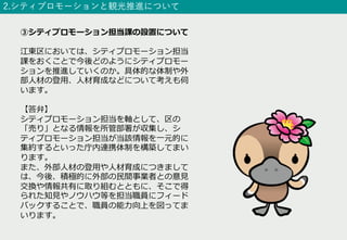 2.シティプロモーションと観光推進について
③シティプロモーション担当課の設置について
江東区においては、シティプロモーション担当
課をおくことで今後どのようにシティプロモー
ションを推進していくのか。具体的な体制や外
部⼈材の登⽤、⼈材育成などについて考えも伺
います。
【答弁】
シティプロモーション担当を軸として、区の
「売り」となる情報を所管部署が収集し、シ
ティプロモーション担当が当該情報を⼀元的に
集約するといった庁内連携体制を構築してまい
ります。
また、外部⼈材の登⽤や⼈材育成につきまして
は、今後、積極的に外部の⺠間事業者との意⾒
交換や情報共有に取り組むとともに、そこで得
られた知⾒やノウハウ等を担当職員にフィード
バックすることで、職員の能⼒向上を図ってま
いります。
 