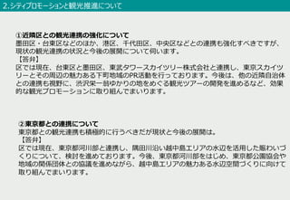 ②東京都との連携について
東京都との観光連携も積極的に⾏うべきだが現状と今後の展開は。
【答弁】
区では現在、東京都河川部と連携し、隅⽥川沿い越中島エリアの⽔辺を活⽤した賑わいづ
くりについて、検討を進めております。今後、東京都河川部をはじめ、東京都公園協会や
地域の関係団体との協議を進めながら、越中島エリアの魅⼒ある⽔辺空間づくりに向けて
取り組んでまいります。
①近隣区との観光連携の強化について
墨⽥区・台東区などのほか、港区、千代⽥区、中央区などとの連携も強化すべきですが、
現状の観光連携の状況と今後の展開について伺います。
【答弁】
区では現在、台東区と墨⽥区、東武タワースカイツリー株式会社と連携し、東京スカイツ
リーとその周辺の魅⼒ある下町地域のPR活動を⾏っております。今後は、他の近隣⾃治体
との連携も視野に、渋沢栄⼀翁ゆかりの地をめぐる観光ツアーの開発を進めるなど、効果
的な観光プロモーションに取り組んでまいります。
2.シティプロモーションと観光推進について
 