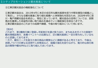 2.シティプロモーションと観光推進について
③江東区観光協会の機能強化について
江東区観光協会は、2013年4⽉に本区の全区的な観光振興を担う中間⽀援型の組織とし
て発⾜し、さらなる観光推進に取り組む組織へと体制強化を図るため、2020年4⽉に深
川・⻲⼾両観光協会を統合し、現在に⾄っています。観光協会の活⽤については、⺠間
視点を重視した収益性の⾼い取り組みを進めていく機能強化を図るべきです。
江東区観光協会のこれまでの成果や課題、今後の取り組みについて伺います。
【答弁】
これまで、第3種旅⾏業に登録し⼿配旅⾏を請け負うほか、まちあるきガイドの実施や
観光情報誌発⾏、各種イベントへの出展など、区の観光振興に⼀定の寄与をしているも
のと認識しております。
⼀⽅で、観光ニーズを捉えた旅⾏商品の開発などに課題があると考えており、今後は、
⺠間ノウハウの更なる活⽤や⼈材育成など、組織⼒強化を図りながら、魅⼒的な旅⾏商
品の開発や観光PRなどに取り組んでまいります。
 