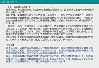 3.防災について
（１）防災DXについて
過去の⼤災害の教訓から、防災DXは重要性が認識され、国を挙げて推進への取り組み
がなされています。
本区では、災害情報システムと防災ポータルサイト、防災アプリを連携させ、避難所
の開設情報や混雑情報、避難指⽰などの情報をリアルタイムでお知らせし、平常時で
も公共交通機関やライフラインの障害情報が確認できるホームページの構築を予算化
しました。
・防災ホームページのリニューアルに合わせ、防災学習コンテンツの充実を図るべき
ではないでしょうか。横浜市では、区⺠や事業者向けに防災学習コンテンツの動画や
教材などを公開しています。また、東京都の「東京防災」や「東京くらし防災」など
は優れた防災学習コンテンツとして都⺠に広く活⽤されています。
本区においても区⺠向けの防災関連の講習会や出前講座、避難所開設運営訓練の内容
もわかりやすく編集して教材として活⽤してはどうか、伺います。
【答弁】
区としては、区⺠の防災意識をより⼀層⾼めるため、防災啓発活動の充実が重要であ
ると認識しており、新たな防災ホームページには、本区の災害対策や事前の備え、発
災時の⾏動等を学べるコンテンツの充実を図る考えです。
また、お尋ねの講習会等の教材への活⽤については、防災啓発の取組として、災害協
⼒隊リーダー講習会の動画配信を⾏っているところです。今後、動画のコンテンツを
充実し、出前講座等でより⼀層の普及を図ってまいります。
 