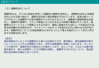 3.防災について
（２）避難所DXについて
避難所DXは、デジタル技術を活⽤して避難所の運営を効率化し、避難者の安全と快適性
を向上させる取り組みで、複数の⾃治体で実証実験が⾏われています。従来は紙ベース
で⾏われている避難所での受付業務をデジタル化することで、避難者の情報登録を迅速
化し、避難所の混雑や、ストレス軽減にもつながるなどの効果が確認されています。避
難者がスマートフォンで情報⼊⼒する⽅法や、事前に登録されたQRコードを読込む⽅法、
⾝分証明書のOCR読込みや、マイナンバーのICチップを読み込むなど様々な⽅法があり
ます。避難所DXについても実証実験などを⾏なった上で導⼊を進めていくべきだと考え
ますが⾒解を伺います。
【答弁】
実証実験を⾏った上での避難所ＤＸ導⼊のお尋ねですが、東京都は、帰宅困難者対策オ
ペレーションシステムを開発中であり、本区も試験運⽤に参画しております。オンライ
ンでの受付や、混雑状況の可視化などを検討しており、区としては、このような都の取
組を踏まえ、様々な⺠間サービスの情報も収集し、避難所でのＤＸ化について、実証実
験も含め検討を進めてまいります。
 