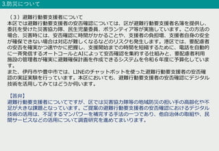 3.防災について
（３）避難⾏動要⽀援者について
本区では避難⾏動要⽀援者の安否確認については、区が避難⾏動要⽀援者名簿を提供し、
委託を受けた災害協⼒隊、⺠⽣児童委員、ボランティア等が実施しています。この⽅法の
場合、災害時には、安否確認に時間がかかることや、⽀援者の負担増、⽀援者⾃⾝の安全
が確保できない場合は対応が難しくなるなどのリスクも発⽣します。港区では、要配慮者
の安否を確実かつ速やかに把握し、⽀援開始までの時間を短縮するために、電話を⾃動的
に⼀⻫発信するオートコールとAIによって安否確認を集約する仕組みと、要配慮者利⽤
施設の管理者が確実に避難確保計画を作成できるシステムを令和６年度に予算化していま
す。
また、伊丹市や豊中市では、LINEのチャットボットを使った避難⾏動要⽀援者の安否確
認の実証実験を⾏っています。本区においても、避難⾏動要⽀援者の安否確認にデジタル
技術を活⽤してみてはどうか伺います。
【答弁】
避難⾏動要⽀援者についてですが、区では災害協⼒隊等の地域防災の担い⼿の⾼齢化や不
⾜が⼤きな課題となっています。ご提案の避難⾏動要⽀援者の安否確認におけるデジタル
技術の活⽤は、不⾜するマンパワーを補完する⼿法の⼀つであり、他⾃治体の取組や、⺠
間サービスなどの活⽤について調査研究を進めてまいります。
 
