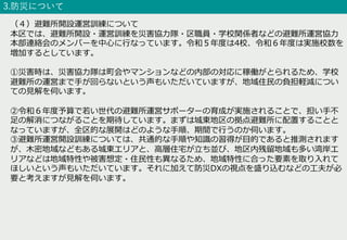 3.防災について
（４）避難所開設運営訓練について
本区では、避難所開設・運営訓練を災害協⼒隊・区職員・学校関係者などの避難所運営協⼒
本部連絡会のメンバーを中⼼に⾏なっています。令和５年度は4校、令和６年度は実施校数を
増加するとしています。
①災害時は、災害協⼒隊は町会やマンションなどの内部の対応に稼働がとられるため、学校
避難所の運営まで⼿が回らないという声もいただいていますが、地域住⺠の負担軽減につい
ての⾒解を伺います。
②令和６年度予算で若い世代の避難所運営サポーターの育成が実施されることで、担い⼿不
⾜の解消につながることを期待しています。まずは城東地区の拠点避難所に配置することと
なっていますが、全区的な展開はどのような⼿順、期間で⾏うのか伺います。
③避難所運営開設訓練については、共通的な⼿順や知識の習得が⽬的であると推測されます
が、⽊密地域などもある城東エリアと、⾼層住宅が⽴ち並び、地区内残留地域も多い湾岸エ
リアなどは地域特性や被害想定・住⺠性も異なるため、地域特性に合った要素を取り⼊れて
ほしいという声もいただいています。それに加えて防災DXの視点を盛り込むなどの⼯夫が必
要と考えますが⾒解を伺います。
 