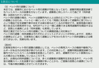 3.防災について
（5）ペット同⾏避難について
本区では、避難所におけるペット同⾏避難が可能となっており、避難所開設運営訓練で
もペットスペースの設置を⾏なっています。避難者と同じスペースで過ごす「同伴避
難」は認められていません。
ペット同⾏避難の場合、ペットは避難所内の⼈とは別のエリアにケージなどで置かれて
の避難となるため、ペットと⼀緒にいたくても「周囲に気を使って避難所に居づらい」
という理由で在宅避難や⾞中泊をする被災者も出てくるのが現状です。能登地震の被災
地である⽯川県珠洲市では、NPOがペットと⼀緒に避難できる専⽤避難所を開設するな
ど、⺠間との連携による「同伴避難」も実現しています。
現状江東区で⾏うペット同⾏避難についての課題認識と対応策は︖
ペット同⾏避難・同伴避難はそれぞれにメリットとデメリットが存在しますが、⺠間と
の連携などにより、災害発⽣に備えて避難エリアを分けた形でペット同伴避難などは検
討できないか。⾒解を伺います。
【答弁】
災害発⽣時のペット同⾏避難の課題としては、ペットの専⽤スペースの確保や動物アレ
ルギーがある⽅の対応等が挙げられます。この対応策として、避難所開設運営訓練では、
屋内でのペットスペースの確保を前提としており、また、避難所でのペット飼育のルー
ルの掲⽰などを実施しているところです。
また、お尋ねの同伴避難については、多くの避難者が避難所⽣活を送る中で、ペット同
室の避難スペースを設置するには課題が多いことから、ご提案の⺠間との連携について
は、今後の検討課題とさせていただきます。
 