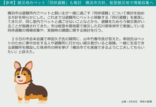 【参考】被災地のペット「同伴避難」も検討 横浜市⽅針、能登被災地で情報収集へ
横浜市は避難所内でペットと飼い主が⼀緒に過ごす「同伴避難」について検討を始め
る⽅針を明らかにした。これまでは避難所にペットと移動する「同⾏避難」を推奨し
てきたが、同じ室内でペットと過ごせないことなどから、避難をためらう被災者がい
ることが指摘されてきた。市は能登半島地震で被災した⽯川県珠洲市で実施している
同伴避難の情報収集や、実施時の課題に関する検討を⾏う。
２０⽇の市会本会議で串⽥久⼦⽒の質問に、⼭中⽵春市⻑が答えた。串⽥⽒はペッ
トのために⾞中泊をする⼈や避難所に⾏かない被災者がいると指摘。⼀緒に⽣活でき
る避難所を開設した珠洲市の例を挙げ「横浜市でも実施できるように⼯夫してもらい
たい」と訴えた。
出典：2⽉24⽇ 神奈川新聞
 