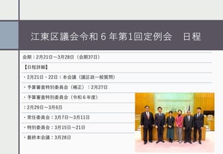 江東区議会令和６年第1回定例会 ⽇程
会期：2⽉21⽇〜3⽉28⽇（会期37⽇）
【⽇程詳細】
・2⽉21⽇・22⽇：本会議（議区政⼀般質問）
・予算審査特別委員会（補正）：2⽉27⽇
・予算審査特別委員会（令和６年度）
：2⽉29⽇〜3⽉6⽇
・常任委員会：3⽉7⽇〜3⽉11⽇
・特別委員会：3⽉15⽇〜21⽇
・最終本会議：3⽉28⽇
 