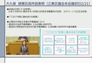 ⼤久保 朋果区⻑所信表明（江東区議会本会議初⽇2/21）
■区⻑の公約「３つの約束」
①全ての世代に責任をもつ区政②区⺠⽣活最優先の区政 ③クリーンで公正な区政
■「“こうとう”を前に進める8つの政策」
■江東区の令和６年度の予算編成について
⼀般会計の当初予算規模は、2,543億4,900万円。
⼀般会計と特別会計を合わせた総予算規模は、3,566億7,000万円で過去最⾼
 