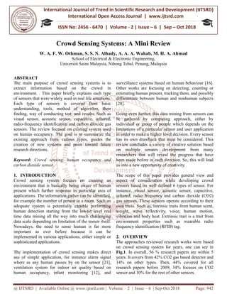 International Journal of Trend in
International Open Access Journal
ISSN No: 2456
@ IJTSRD | Available Online @ www.ijtsrd.com
Crowd Sensing Systems:
W. A. F. W. Othman, S.
School of Electrical & Electronic Engineering
Universiti Sains Malaysia,
ABSTRACT
The main purpose of crowd sensing systems is to
extract information based on the crowd in
environment. . This paper briefly explains each type
of sensors that were widely used in real life situations.
Each type of sensors is covered from basic
understanding, tools, method of algorithm, their
finding, way of conducting test, and results. Such as
visual sensor, acoustic sensor, capacitive, infrared,
radio-frequency identification and carbon dioxide gas
sensors. The review focused on existing system used
on human occupancy. The goal is to summarize the
existing approach from various types, guides the
creation of new systems and point toward future
research directions.
Keyword: Crowd sensing, human occupancy and
carbon dioxide sensor.
1. INTRODUCTION
Crowd sensing system focuses on creating an
environment that is basically being aware of human
present which further response in particular area of
applications. The information gather can be identified,
for example the number of person in a room. Such an
adequate system is potentially capable performing
human detection starting from the lowest level real
time data mining all the way into much challenging
data scale depending on limitation of the sensor itself.
Nowadays, the need to sense human is far more
important as ever before because it can be
implemented in various applications, either simple or
sophisticated applications.
The implementation of crowd sensing makes direct
use of simple application, for instance alarm signa
where as any human passes by on the sensor [21],
ventilation system for indoor air quality based on
human occupancy, infant monitoring [12], and
International Journal of Trend in Scientific Research and Development (IJTSRD)
International Open Access Journal | www.ijtsrd.com
ISSN No: 2456 - 6470 | Volume - 2 | Issue – 6 | Sep
www.ijtsrd.com | Volume – 2 | Issue – 6 | Sep-Oct 2018
Crowd Sensing Systems: A Mini Review
, S. S. N. Alhady, A. A. A. Wahab, M. H. A. Ahmad
School of Electrical & Electronic Engineering,
niversiti Sains Malaysia, Nibong Tebal, Penang, Malaysia
The main purpose of crowd sensing systems is to
extract information based on the crowd in
environment. . This paper briefly explains each type
of sensors that were widely used in real life situations.
sors is covered from basic
understanding, tools, method of algorithm, their
finding, way of conducting test, and results. Such as
visual sensor, acoustic sensor, capacitive, infrared,
frequency identification and carbon dioxide gas
w focused on existing system used
on human occupancy. The goal is to summarize the
existing approach from various types, guides the
creation of new systems and point toward future
Crowd sensing, human occupancy and
Crowd sensing system focuses on creating an
environment that is basically being aware of human
present which further response in particular area of
applications. The information gather can be identified,
of person in a room. Such an
adequate system is potentially capable performing
human detection starting from the lowest level real
time data mining all the way into much challenging
data scale depending on limitation of the sensor itself.
ed to sense human is far more
important as ever before because it can be
implemented in various applications, either simple or
The implementation of crowd sensing makes direct
use of simple application, for instance alarm signal
where as any human passes by on the sensor [21],
ventilation system for indoor air quality based on
human occupancy, infant monitoring [12], and
surveillance systems based on human behaviour [16].
Other works are focusing on detecting, counting or
estimating human present, tracking them, and possibly
differentiate between human and nonhuman subjects
[20].
Going even further, this data mining from sensors can
be gathered by computing approach, either by
individual or group of people which depends on the
limitations of a particular sensor and user application
in order to make a higher level decision. Every sensor
has its own drawback that must be considered. This
review concludes a variety of creative solution based
on multiple sensors development from ma
researchers that will reveal the progress that have
been made before in each direction. So, this will lead
us into a new opportunity of creativity.
The scope of this paper provides general view and
aspect of consideration while developing crowd
sensors based on well defined 6 types of sensor. For
instance, visual sensor, acoustic sensor, capacitive,
infrared, radio frequency and carbon dioxide (CO2)
gas sensors. These sensors operate according to their
own traits. Such as, intrinsic traits from human sc
weight, wave reflectivity, voice, human motion,
vibration and body heat. Extrinsic trait is a trait from
environment properties such as wearable radio
frequency identification (RFID) tag.
2. OVERVIEW
The approaches reviewed research works were based
on crowd sensing system for years, one can see in
Fig.1. In overall, 56 % research papers are within 5
years. It covers from 42% CO2 gas based detector and
14% on other types. Then, 44% covered for all
research papers before 2009, 34% focuses on CO2
sensor and 10% for the rest of other sensors.
Research and Development (IJTSRD)
www.ijtsrd.com
6 | Sep – Oct 2018
Oct 2018 Page: 942
A Mini Review
A. Ahmad
surveillance systems based on human behaviour [16].
Other works are focusing on detecting, counting or
mating human present, tracking them, and possibly
differentiate between human and nonhuman subjects
Going even further, this data mining from sensors can
be gathered by computing approach, either by
individual or group of people which depends on the
limitations of a particular sensor and user application
in order to make a higher level decision. Every sensor
has its own drawback that must be considered. This
review concludes a variety of creative solution based
on multiple sensors development from many
researchers that will reveal the progress that have
been made before in each direction. So, this will lead
us into a new opportunity of creativity.
The scope of this paper provides general view and
aspect of consideration while developing crowd
based on well defined 6 types of sensor. For
instance, visual sensor, acoustic sensor, capacitive,
infrared, radio frequency and carbon dioxide (CO2)
gas sensors. These sensors operate according to their
own traits. Such as, intrinsic traits from human scent,
weight, wave reflectivity, voice, human motion,
vibration and body heat. Extrinsic trait is a trait from
environment properties such as wearable radio
frequency identification (RFID) tag.
The approaches reviewed research works were based
crowd sensing system for years, one can see in
. In overall, 56 % research papers are within 5
years. It covers from 42% CO2 gas based detector and
14% on other types. Then, 44% covered for all
research papers before 2009, 34% focuses on CO2
d 10% for the rest of other sensors.
 