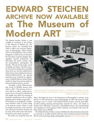10 Metropolitan Archivist | Volume 18, No. 1 Winter 2012
The Edward Steichen Archive is now
available to researchers in the archives
at The Museum of Modern Art. The
Steichen archive was assembled from
1968 to 1980 in the museum’s Depart-
ment of Photography, which Steichen
(1879–1973) headed from 1947 to 1962.
Designed as a study resource on Steichen’s
life and output as painter, designer, pho-
tographer, museum professional, and
film-maker, the archive includes origi-
nal correspondence, photographs and
sketches, still and moving images, sound
recordings, tear-sheets, and other materi-
als. The archive’s finding aid is searchable
online from any Internet-enabled device
(http://www.moma.org/learn/resources/
archives/EAD/steichenf); the physical
materials can be consulted, by appoint-
ment at MoMA’s Queens Archives Read-
ing Room ( http://www.moma.org/learn/
resources/archives/archives_contact).
According to René d’Harnoncourt
who served as MoMA’s director from
1949 to 1967: “The function of the ar-
chive will be to collect, catalog and su-
pervise the use of research materials that
will amplify and clarify the meaning of
Steichen’s contribution to the art of pho-
tography, and to modern art generally…”
He noted that it was designed to comple-
ment Steichen’s work in various media
in the museum context, “where it could
be studied in proximity to the museum’s
rich collection of works by Steichen and
by many of the other artists with whom
he has been most closely associated.”
The archive was created by Grace M.
Mayer. She began her career in the Department of Photography as assistant to the
director in 1959 and became curator of photography in 1962. She retired in 1968,
returning to serve as curator of the Edward Steichen Archive until the mid-1980s.
As well as seeking, amassing, and organizing materials by, about, and related to
Steichen from individuals, institutions, and published sources, she created detailed
card catalogues of various groups of these materials, now housed in the Grace M.
Mayer Papers, also at MoMA.
The Edward Steichen Archive consists of deliberately selected primary and second-
ary materials (a so-called artificial collection) about Steichen’s personal and family
life; his work in painting, design, photography, museum Continued on page 36
EDWARD STEICHEN
ARCHIVE NOW AVAILABLE
at The Museum of
Modern ART
by Celia Hartmann
Project Assistant Archivist, Edward
Steichen Archive, The Museum of
Modern Art
Edward Steichen Photography Study Center. The Museum of Modern Art, New
York, 1967. Reports and Pamphlets, 1960s. Photograph courtesy of The Museum
of Modern Art Archives, New York.
 