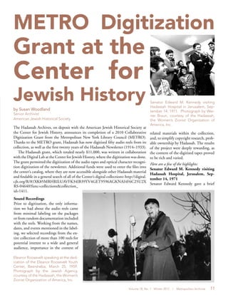 Volume 18, No. 1 Winter 2012 | Metropolitan Archivist 11
METRO Digitization
Grant at the
Center for
Jewish History
by Susan Woodland
Senior Archivist
American Jewish Historical Society
The Hadassah Archives, on deposit with the American Jewish Historical Society at
the Center for Jewish History, announces its completion of a 2010 Collaborative
Digitization Grant from the Metropolitan New York Library Council (METRO).
Thanks to the METRO grant, Hadassah has now digitized fifty audio reels from its
collection, as well as the first twenty years of the Hadassah Newsletter (1914–1933).
The Hadassah grant, which totaled nearly $11,000, was written in collaboration
with the Digital Lab at the Center for Jewish History, where the digitization was done.
The grant permitted the digitization of the audio tapes and optical character recogni-
tion digitization of the newsletter. Additional funds were used to enter the files into
the center’s catalog, where they are now accessible alongside other Hadassah material
and findable in a general search of all of the Center’s digital collections: http://digital.
cjh.org/R/81XK85MRHRILUAVFK34IB39YV4GET9596AGKNAI4F6C25U2X
RS-04640?func=collections&collection_
id=1411.
Sound Recordings
Prior to digitization, the only informa-
tion we had about the audio reels came
from minimal labeling on the packages
or from random documentation included
with the reels. Working from the names,
dates, and events mentioned in the label-
ing, we selected recordings from the en-
tire collection of more than 100 reels for
potential interest to a wide and general
audience, importance in the context of
related materials within the collection,
and, to simplify copyright research, prob-
able ownership by Hadassah. The results
of the project were deeply rewarding, as
the content of the digitized tapes proved
to be rich and varied.
Here are a few of the highlights:
Senator Edward M. Kennedy visiting
Hadassah Hospital, Jerusalem, Sep-
tember 14, 1971
Senator Edward Kennedy gave a brief
Senator Edward M. Kennedy visiting
Hadassah Hospital in Jerusalem, Sep-
tember 14, 1971. Photograph by Wer-
ner Braun, courtesy of the Hadassah,
the Women’s Zionist Organization of
America, Inc.
Eleanor Roosevelt speaking at the ded-
ication of the Eleanor Roosevelt Youth
Center, Beersheba, March 25, 1959.
Photograph by the Jewish Agency,
courtesy of the Hadassah, the Women’s
Zionist Organization of America, Inc.
 