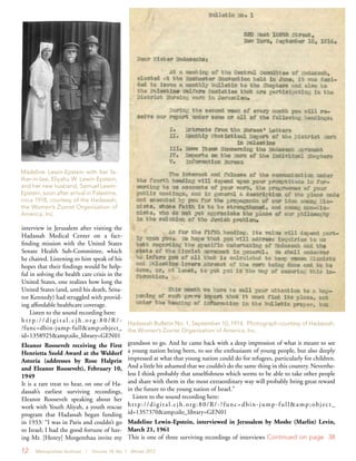 12 Metropolitan Archivist | Volume 18, No. 1 Winter 2012
interview in Jerusalem after visiting the
Hadassah Medical Center on a fact-
finding mission with the United States
Senate Health Sub-Committee, which
he chaired. Listening to him speak of his
hopes that their findings would be help-
ful in solving the health care crisis in the
United States, one realizes how long the
United States (and, until his death, Sena-
tor Kennedy) had struggled with provid-
ing affordable healthcare coverage.
Listen to the sound recording here:
h t t p : / / d i g i t a l . c j h . o r g : 8 0 / R / -
?func=dbin-jump-full&amp;object_
id=1358925&amp;silo_library=GEN01
Eleanor Roosevelt receiving the First
Henrietta Szold Award at the Waldorf
Astoria (addresses by Rose Halprin
and Eleanor Roosevelt), February 10,
1949
It is a rare treat to hear, on one of Ha-
dassah’s earliest surviving recordings,
Eleanor Roosevelt speaking about her
work with Youth Aliyah, a youth rescue
program that Hadassah began funding
in 1933: “I was in Paris and couldn’t go
to Israel; I had the good fortune of hav-
ing Mr. [Henry] Morgenthau invite my
grandson to go. And he came back with a deep impression of what it meant to see
a young nation being born, to see the enthusiasm of young people, but also deeply
impressed at what that young nation could do for refugees, particularly for children.
And a little bit ashamed that we couldn’t do the same thing in this country. Neverthe-
less I think probably that unselfishness which seems to be able to take other people
and share with them in the most extraordinary way will probably bring great reward
in the future to the young nation of Israel.”
Listen to the sound recording here:
http://digital.cjh.org:80/R/-?func=dbin-jump-full&amp;object_
id=1357370&amp;silo_library=GEN01
Madeline Lewin-Epstein, interviewed in Jerusalem by Moshe (Marlin) Levin,
March 21, 1961
This is one of three surviving recordings of interviews Continued on page 38
Madeline Lewin-Epstein with her fa-
ther-in-law, Eliyahu W. Lewin-Epstein,
and her new husband, Samuel Lewin-
Epstein, soon after arrival in Palestine,
circa 1918, courtesy of the Hadassah,
the Women’s Zionist Organization of
America, Inc.
Hadassah Bulletin No. 1, September 10, 1914. Photograph courtesy of Hadassah,
the Women’s Zionist Organization of America, Inc.
 