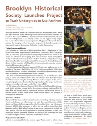 Volume 18, No. 1 Winter 2012 | Metropolitan Archivist 13
Brooklyn Historical Society (BHS) recently launched an ambitious project whose
goal is to create new models for undergraduate instruction in archives. Students and
Faculty in the Archives (SAFA) is a museum-university collaboration that will teach
first-year undergraduates to use primary sources, and will support faculty integra-
tion of archival material into course assignments. The project will establish effective
practices for managing a robust instruction program with limited resources. Most
important, it hopes to demonstrate the benefits of archival instruction.
Project Structure and Design
SAFA is funded by a three-year, $749,997 grant from the U. S. Department of Edu-
cation’s Fund for the Improvement of Postsecondary Education (FIPSE). The project
is led by a full-time, grant-funded team comprising an archivist (the author of this
article) and a historian. Since Spring 2011, we have worked closely with eighteen
faculty members from three partner schools: New York City College of Technology
(City Tech); Brooklyn Campus, Long Island University; and St. Francis College, each
chosen for their proximity to BHS and for their commitment to minority, nontradi-
tional, and first-generation students.
Participating faculty will teach at least one SAFA course per academic year for the
duration of the project (Fall 2011to Fall 2013). Each course will visit BHS at least
once and will produce a website with support provided by SAFA’s contracted educa-
tional technologist. All faculty members receive a stipend.
We want to demonstrate that primary-source research can be useful across a wide
range of courses. In our first semester alone, we welcomed more than 400 students
from fifteen courses in English, history, American studies, religious studies, art his-
tory, photography, and architectural technology. Students, who ranged from honors
students to remedial level, made a total of forty visits to BHS.
By 2013, external evaluators will assess SAFA’s ability to build a collaborative net-
work; design activities; provide faculty development; enhance student archival lit-
eracy skills; and improve student engagement, retention, and academic success. In
our first semester we have already gained insight into the logistics and pedagogy of
undergraduate instruction.
Document Selection
We want SAFA to focus on document analysis, not on searching or finding materials.
This is partly because our collections are not easily discoverable (they soon will be,
thanks to a Hidden Collections grant from the Council on Library and Information
Resources [CLIR]). Most important, we believe first-year students need to hone their
document-analysis skills before learning to pose research questions or to find and
select sources. Therefore we ask professors to pre-select documents for each visit,
considering physical limitations, difficulty, and relevance. Not surprisingly, the most
successful visits gave students ample time with fewer documents.
Preparation for Class Visits
All visits were scheduled before the semester began. We ask faculty to submit online
Brooklyn Historical
Society Launches Project
to Teach Undergrads to Use Archives
by Robin Katz
Outreach and Public Services Archivist
Brooklyn Historical Society
Top: The Othmer Library at Brooklyn
Historical Society. Photograph courtesy
of Brooklyn Historical Society. Center:
Participating faculty at the SAFA Sum-
mer Institute, June 2011. Bottom: The
reading room at Brooklyn Historical
Society is ready for a SAFA class visit.
Photographs by Robin Katz.
call slips (a Google form, which popu-
lates a spreadsheet used by our project’s
invaluable stack assistant) three weeks
before a visit. We pull items, temporarily
re-house and arrange materials, and cre-
ate individual citations. We like to receive
student instructions and agendas a week
before. As we refine and document our
procedures, we want to make visit prepa-
ration more seamless for professors, while
establishing consequences for missed
deadlines. Continued on page 37
 
