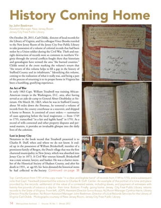 14 Metropolitan Archivist | Volume 18, No. 1 Winter 2012
History Coming Home
by John Beekman
Assistant Manager, New Jersey Room
Jersey City Free Public Library
On October 20, 2011, Carl Childs, director of local records for
the Library of Virginia, and his colleague Vince Brooks traveled
to the New Jersey Room of the Jersey City Free Public Library
to take possession of a volume of colonial records that had been
stolen by a Union soldier during the Civil War. Theft and out-
right destruction of records were so common in northern Vir-
ginia through the several conflicts fought there that historians
and genealogists have termed the area “the burned counties.”
Childs noted at the event marking the volume’s return that
“the return of this volume helps to fill a gap in the history of
Stafford County and its inhabitants.” Identifying this volume,
coming to the realization of what it really was, and being a part
of the process of returning it to its proper home in Virginia has
been a humbling, gratifying experience.
An Act of War
In early 1863 Capt. William Treadwell was training African-
American troops in the Washington, D.C. area, after having
served as an aide-de-camp to General Abner Doubleday at An-
tietam. On March 30, 1863, when he was in Stafford County,
about 50 miles down the Potomac, he removed a volume of
records from the county courthouse as a souvenir, and shipped
it home to Boston. It consisted of court orders — summaries
of cases appearing before the local magistrates — from 1749
to 1755, transcribed “in a fair and legible hand” in 1791. As a
record of wills contested and other property disputes and per-
sonal matters, it provides an invaluable glimpse into the daily
lives of the colonists.
Lost in Jersey City
Notations in the book record that Treadwell presented it to
Charles B. Duff, when and where we do not know. It end-
ed up in the possession of William Brinkerhoff, member of a
prominent family of Bergen, the Dutch village that was the first
chartered municipality in New Jersey, which was absorbed into
Jersey City in 1873. A Civil War veteran himself, Brinkerhoff
was a state senator, lawyer, and banker. He was a charter mem-
ber of the Historical Society of Hudson County, and after his
death in 1931, at age 83, his heirs donated the historical items
he had collected to the Society. Continued on page 38
Top: Certification from 1791 of the copy made “in a clear and legible hand” of records from 1749 to 1755, and a subsequent
note that Capt. Treadwell presented the volume to Charles B. Duff. Center: An example of the portrait of a time and place
provided by the records: settlement of the value of a contested estate, including slaves, and payment of witnesses with
twenty-five pounds of tobacco a day for their time. Bottom: Finally going home: Jersey City Free Public Library returns
records to the State of Virginia. From left, JCFPL Assistant Director Sonia Araujo; NJ Room Manager Cynthia Harris; Library
Director Priscilla Gardner; NJ Room Assistant Manager John Beekman; Director of Local Records Services for the Library of
Virginia Carl Childs. Photographs courtesy of New Jersey Room, Jersey City Free Public Library.
 