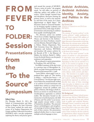 Volume 18, No. 1 Winter 2012 | Metropolitan Archivist 15
FROM
FEVER
TO
FOLDER:
Session
Presentations
from
the
“To the
Source”
Symposium
Editor’s Note
On Thursday, March 31, 2011, the
School of Communication and Infor-
mation at Rutgers, the State University
of New Jersey, marked the tenth anni-
versary of its Student Organization for
Unique and Rare Collections Everywhere
(SOURCE) with a one-day symposium
exploring the theory and practice gener-
ated around the concept of SOURCE.
“Across a series of events,” the program
noted, “we will reflect on practices of
collecting, politics and publics of the
archive, critical thought initiated from
and disciplinary discourses framing the
primary source, as well as the material-
ity and form of the source, be it letter,
daguerreotype or digital object.” The
discussion aimed to transcend boundar-
ies, by bringing together academics and
practitioners from a wide range of cultur-
al institutions and attracting an audience
from equally varied backgrounds.
The afternoon session was entitled
“From Fever to Folder: Applying Critical
Theory and Activism in the Archives.”
Panelists were Jenna Freedman, research
and zine librarian, Barnard College; Lau-
ra Helton, History Department, New
York University; Grace Lile, director of
Operations and Archives, WITNESS;
and Jonathan Lill, project archivist for
the Records of P.S. 1, the Museum of
Modern Art Archives. Rachel C. Miller,
Center for Jewish History, was the panel’s
moderator and respondent.
We are pleased to reprint presentations
by Freedman, Lile, and Lill, here.
For Miller’s summary of the day’s event
in a previous issue of Metropolitan Ar-
chivist, see http://www.nycarchivists.org/
Resources/Documents/2011_2.pdf.
Laura Helton, whose paper is not re-
produced here, spoke on “The Archive
as Subject — and Not Just Source — of
Critical History.” For the past eight years,
Laura Helton has simultaneously worked
as an archivist of social movements and
studied those archives as critical sites of
engagement around the problems and
politics of history. She brings to both en-
deavors an interest in critical theory and
interdisciplinary approaches to archival
studies. Her discussion focused on the
intersection of archival practice, the field
of history, and “the archive” as an increas-
ingly popular concept within a variety
of humanities disciplines. The practical,
ethical, methodological, and metaphori-
cal meanings of archives change shape in
each of these contexts. Her presentation
explored whether there is a way to speak
multiple archival languages at once.
Introduction
The concept of “activist archives” or the
“activist archivist,” widely attributed to
Howard Zinn’s seminal SAA address of
1970, has since taken root as part of a
larger discourse of postmodern archiving.
What does the concept mean within the
framework of professional archival prac-
tice and, in particular, for an organization
such as WITNESS, which has advocacy
at the heart of its mission?
The use of the word “activism” in the
context of archives is a bit provocative.
A value-laden term with political con-
notations, it can be positive or negative
depending on who you are and how it is
used. It can connote an agenda, or sug-
gest the promotion of a singular narrative
at the expense of a more complex truth.
Archives are fundamentally concerned
with evidence, truth, control, and objec-
tivity. My intention is to explore some
of the meanings suggested by “activism”
and “activist” within the framework of a
postmodernist approach to archives, to
describe how some of these meanings
come into play in relation to our work
at the WITNESS Media Archive, and to
share a few personal reflections on their
implications for professional identity.
My Background
I graduated from Library School twenty-
three years ago. My late-1980s MLIS pro-
gram was oriented in large part toward
work in public and corporate libraries.
Although I knew I wanted to work with
moving images, there were virtually no
courses devoted to what were often called
“non-book” materials. For most of my
career, I have worked as the first archivist
in organizations whose missions focused
elsewhere, specifically at CNN in New
Activist Archivists,
Archivist Activists:
Identity, Anxiety,
and Politics in the
Archives
by Grace Lile
Director of Operations and Archives
WITNESS
 