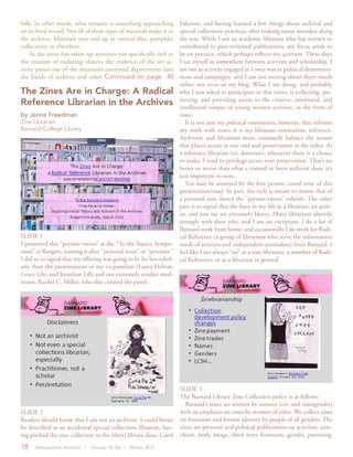 18 Metropolitan Archivist | Volume 18, No. 1 Winter 2012
SLIDE 1
I presented this “perzine-tation” at the “To the Source Sympo-
sium” at Rutgers, naming it after “personal zines” or “perzines.”
I did so to signal that my offering was going to be far less schol-
arly than the presentations of my co-panelists (Laura Helton,
Grace Lile, and Jonathan Lill) and our extremely erudite mod-
erator, Rachel C. Miller, who also curated the panel.
The Zines Are in Charge: A Radical
Reference Librarian in the Archives
by Jenna Freedman
Zine Librarian
Barnard College Library
SLIDE 2
Readers should know that I am not an archivist. I could better
be described as an accidental special collections librarian, hav-
ing pitched the zine collection to the (then) library dean, Carol
bills. In other words, what remains is something approaching
an archival record. Not all of these types of materials make it to
the archives. Materials may end up in vertical files, pamphlet
collections, or elsewhere.
As the artist has taken up activities not specifically tied to
the creation of enduring objects, the evidence of the art ac-
tivity passes out of the museum’s curatorial departments into
the hands of archives and other Continued on page 40
Falcione, and having learned a few things about archival and
special collections practices, after making many mistakes along
the way. While I am an academic librarian who has written or
contributed to peer-reviewed publications, my focus tends to
be on practice, which perhaps reflects my activism. These days
I see myself as somewhere between activism and scholarship. I
am not as actively engaged as I once was in political demonstra-
tions and campaigns, and I am not writing about them much
either, not even on my blog. What I am doing, and probably
why I was asked to participate in this event, is collecting, pre-
serving, and providing access to the creative, emotional, and
intellectual output of young women activists, in the form of
zines.
It is not just my political orientation, however, that informs
my work with zines; it is my librarian orientation: reference.
Archivists and librarians must constantly balance the seesaw
that places access at one end and preservation at the other. As
a reference librarian (or, doormat), whenever there is a choice
to make, I tend to privilege access over preservation. That’s no
better or worse than what a trained or born archivist does, it’s
just important to note.
You may be annoyed by the first person, casual tone of this
presentation/essay. In part, the style is meant to mimic that of
a personal zine, hence the “perzine-tation” subtitle. The other
part is to signal that the lines in my life as a librarian, an activ-
ist, and just me are extremely blurry. Many librarians identify
strongly with their jobs, and I am no exception. I do a lot of
Barnard work from home, and occasionally I do work for Radi-
cal Reference (a group of librarians who serve the information
needs of activists and independent journalists) from Barnard. I
feel like I am always “on” as a zine librarian, a member of Radi-
cal Reference, or as a librarian in general.
SLIDE 3
The Barnard Library Zine Collection policy is as follows:
Barnard’s zines are written by women (cis- and transgender)
with an emphasis on zines by women of color. We collect zines
on feminism and femme identity by people of all genders. The
zines are personal and political publications on activism, anar-
chism, body image, third wave feminism, gender, parenting,
 