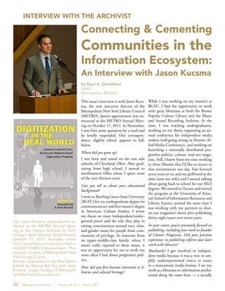 20 Metropolitan Archivist | Volume 18, No. 1 Winter 2012
This issue’s interview is with Jason Kucs-
ma, the new executive director of the
Metropolitan New York Library Council
(METRO). Jason’s appointment was an-
nounced at the METRO Annual Meet-
ing on October 17, 2011. In November,
I sent him some questions by e-mail and
he kindly responded. Our correspon-
dence, slightly edited, appears in full,
below.
Where did you grow up?
I was born and raised on the east side
suburbs of Cleveland, Ohio. After grad-
uating from high school, I moved to
northwestern Ohio where I spent most
of the next thirteen years.
Can you tell us about your educational
background?
I went to Bowling Green State University
[BGSU] for my undergraduate degree (in
communication) and first master’s degree
in American Culture Studies. I wrote
my thesis on zines (independent/under-
ground press) and the role they play in
raising consciousness around race, class,
and gender issues for people from com-
munities of privilege. As someone from
an upper-middle-class family, where I
wasn’t really exposed to those issues, it
was an opportunity for me to work out
some ideas I had about progressive poli-
tics.
How did you first become interested in li-
braries and cultural heritage?
While I was working on my master’s at
BGSU, I had the opportunity to work
with great librarians at both the Brown
Popular Culture Library and the Music
and Sound Recording Archives. At the
time, I was teaching undergraduates,
working on my thesis, organizing an an-
nual conference for independent media
makers (still going strong in Detroit: Al-
lied Media Conference), and working on
launching a nationally distributed pro-
gressive politics, culture, and arts maga-
zine. Still, I knew from my time working
in those libraries that I’d like to return to
that environment one day. Fast forward
seven years or so, and my girlfriend at the
time (now my wife) and I started talking
about going back to school for our MLS
degrees. We moved to Tucson and started
the program at the University of Arizo-
na’s School of Information Resources and
Library Science around the same time I
was working with my partners to shut-
ter our magazine’s doors after publishing
thirty-eight issues over seven years.
In your career, you’ve previously focused on
publishing, including your work as founder
of Clamor Magazine. Did your previous
experience in publishing inform your later
work with libraries?
Absolutely! I got involved in indepen-
dent media because it was a way to am-
plify underrepresented voices or issues
in a mainstream media format. I see my
work as a librarian or information profes-
sional along the same lines — a socially
INTERVIEW WITH THE ARCHIVIST
Connecting & Cementing
Communities in the
Information Ecosystem:
An Interview with Jason Kucsma
by Ryan A. Donaldson
Editor
Metropolitan Archivist
Top: Jason Kucsma addresses the au-
dience at the METRO Annual Meet-
ing at the Fashion Institute of Tech-
nology’s Katie Murphy Amphitheatre,
October 17, 2011. Available online:
http://www.flickr.com/photos/metro-
nyc/6261145485/in/photostream. Pho-
tograph courtesy of Metropolitan New
York Library Council.
Bottom: Digitization in the Real World.
Edited by Kwong Bor Ng and Jason
Kucsma. Image courtesy of Metropoli-
tan New York Library Council.
 