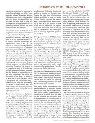 Volume 18, No. 1 Winter 2012 | Metropolitan Archivist 21
responsible occupation for someone in-
terested in upholding one of the most
important pillars of democracy: access to
information. I see a direct connection be-
tween my former life in publishing and
the work I’m doing now — especially
with regards to creating opportunities for
community-building around key issues
facing librarians and archivists.
How did you become involved with co-ed-
iting Digitization in the Real World? What
was your experience of working on it?
We had been working closely with Pro-
fessor K. B. Ng (QueensCollegeGSLIS)
to deliver hands-on technology and
digital-services classes at METRO. He
came to us with the idea of publishing
case studies from recipients of METRO’s
digitization grants, and asked if I wanted
to edit it with him. In subsequent con-
versations, we realized that there was a
lack of stories from the long-tail of digi-
tization projects: mainly the experiences
of small- and medium-sized digitization
projects going on in countless libraries,
archives, museums, and cultural-heritage
institutions throughout the country. So
we expanded the scope of the project and
received hundreds of chapter proposals.
We also decided to self-publish, so we
had more control over the pricing and
distribution of the book. In doing so,
we were able to spend the better part of
a year posting one chapter/case study a
week on our site (http://bit.ly/ditrwblog)
for anyone to download for free. The
book has been out a couple years now,
but I still think there are valuable lessons
in those case studies.
Based on your experience with digitization,
how do you see it fitting in with the strate-
gic plans of libraries and archives?
There’s this misconception that we’re
pretty close to reaching the point where
everything will be available for free on-
line. Anyone who works in libraries and
archives knows that we’re still a long way
from that, and supporting that long-tail
of digitization is more critical than ever.
The richness of collections — in New
York City alone — that are only avail-
able by visiting the holding libraries and
archives is amazing. At the same time,
funding for these sorts of digitization
projects is still hard to come by; maybe
because funding agencies also assume
we’ve captured everything worth captur-
ing by now. We’ve still got a lot of work
to do, and I’m hoping we can support
that work even more than we already
have at METRO over the last five-plus
years of providing digitization grants to
our members.
During your tenure as METRO’s Emerg-
ing Technologies Manager, what were your
greatest challenges in dealing with member
organizations and their adoption of new
technologies?
One of the biggest challenges is provid-
ing useful services to an extremely di-
verse membership. We have over 250
institutional members, from some of
the world’s most prominent research li-
braries to some of the smallest mission-
driven libraries. It makes it difficult, as a
small organization ourselves, to program
services and resources for such a varied
community, but it’s a challenge I’ve really
enjoyed over the last four years.
You have played a leading role in creating
METRO’s new website, which offers oppor-
tunities for member institutions to connect
with METRO online. Can you describe the
creation of the new website and expanding
upon interactive opportunities? Were there
benchmarks that you looked to?
Like many smaller organizations, our
website had served an important purpose
for years, but it had also outgrown its plat-
form, and technology tools and resources
had advanced so much since the older
site was launched. We were tasked with
bringing a number of distributed services
(online registration, job listings, blogs,
calendars, and our member-management
system) under one roof. We spent about
six months working with East Coast
Catalyst (http://www.eastcoastcatalyst.
com/) to articulate a digital strategy for
the organization. Once we had that in-
ternal understanding in hand, we were
able to talk with various platform devel-
opers to find the right fit for METRO.
We ultimately decided to work with a
company in Houston called Schipul, be-
cause they had extensive experience cre-
ating a member-management system and
website platform called Tendenci. The
entire development and migration pro-
cess probably took less than six months,
which I think is pretty remarkable, given
the amount of content we had put into
the existing site in the previous six to ten
years. Still, it’s worth noting that web
development and user-experience im-
provements are ongoing. Our new site
has been live for only one year, and we’re
already upgrading our system and doing
some additional usability testing to im-
prove users’ experiences.
While at METRO, you have managed
METRO’s Digitization Grant Program.
What elements do you believe comprise a
successful application and lead to a flour-
ishing project?
It’s interesting, because we’ve seen the ap-
plications improve considerably over the
last five years. When the program start-
ed, our members were still learning their
way around metadata schemas, digital
conversion standards, and workflows, so
grant reviewers were particularly focused
on making sure the proposals adhered to
accepted best practices. Now we’re seeing
very polished applications that display a
high level of comfort and familiarity with
the digital collection- building process. It
allows us to focus on supporting collec-
tions that we think are going to be the
most useful to the communities they are
built to serve.
I’m consistently pleased with the qual-
ity work that all of our grantees are doing
with these projects. A truly great digitiza-
tion project is one that builds community
investment in the collection and takes on
a life of its own after it is created. A re-
cent grant funded collaboration between
Queens College and Queens Public Li-
brary, called the QueensMemoryProject
(http://queensmemory.org/), is a good
example. They focused on oral histories
from Flushing and have been digitizing
archival resources related to those oral his-
INTERVIEW WITH THE ARCHIVIST
 