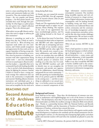 22 Metropolitan Archivist | Volume 18, No. 1 Winter 2012
Background and Context
Every field has its hot topics. These days, the development of common core stan-
dards in mathematics and English/language arts is one of the hottest in education
reform. This development, more than 25 years in the making, deserves its own story.
(Interested readers can follow the excellent coverage in Education Week, www.edweek.
org.) Thanks to a partnership between ART, the National Archives and Records
Administration (NARA), and the Association of Teachers of Social Studies/United
Federation of Teachers, archivists have entered this arena.
And just in time. The matter of how school districts will organize teacher profes-
sional development to implement the standards and the related assessments now be-
ing developed is red hot, as is the daunting task of preparing high quality curriculum
guides and materials teachers will need when the standards are phased in across the
country.
Led by ART’s Outreach Committee, the partners held this year’s K–12 Archives
REACHING OUT
doing during flush times.
In October, you were named the executive
director of METRO. First off, congratula-
tions! As executive director, what are your
institutional priorities?
Thank you! The organization had a long
and thorough search to replace my pre-
decessor, Dottie Hiebing. The response
to the news of my appointment has
been overwhelmingly positive, and I’m
really looking forward to the future of
METRO.
In the almost four years I’ve been here,
I’ve learned a lot about what an important
role METRO and other organizations
like ART play in anticipating and meet-
ing the needs of our member commu-
nity. METRO and the other eight New
York 3Rs councils were created to pro-
mote collaboration and realize efficien-
cies for our members that were difficult
for them to do individually. I can’t speak
to specific projects or initiatives we’re
working on at this time, but I’m work-
ing with METRO members and staff
to identify ways we can strengthen the
community and provide new opportu-
nities for collaboration, shared learning,
and growth for our entire community —
while also growing our membership base.
One of my primary goals for METRO
in the coming years — and this is some-
thing we addressed at our annual meet-
ing — is to further cement our members’
statuses as essential components of this
larger information creation-curation-
consumption ecosystem. Our members
bring incredible expertise and rich col-
lections of resources to a larger environ-
ment of digital information creation and
consumption, and I’m looking forward
to building strong and direct connec-
tions between our traditional library and
archive community and the communi-
ties of knowledge-management profes-
sionals, entrepreneurs, journalists, artists,
and the like who share similar challenges
and opportunities. We can learn as much
from these other communities as they
can learn from us.
Where do you envision METRO in five
years?
That’s a hard question to answer. Given
the head-spinning pace at which technol-
ogy is changing how we — as individu-
als and institutions — create, curate, and
consume information, it feels impossible
to predict where we’ll be in five years.
Suffice to say, that I would like METRO
to further establish itself as the connec-
tor between some of the world’s leading
institutions in information management,
discovery, and access.
The Metropolitan Archivist is always in
search of interview leads. If you have
suggestions for future interviews, please
contact our Interviews Editor Ellen
Mehling.
INTERVIEW WITH THE ARCHIVIST
tories to create something that the com-
munity and community leaders are truly
invested in. They also worked with Story
Corps— the very popular oral history
program — for their project launch, and
extended their reach through that part-
nership. So what began as a pilot project
has now grown into a digital collection
program. That is the ultimate goal.
What advice can you offer libraries and ar-
chives that want to engage in advocacy for
their institutions?
Advocacy is something we need to be
doing every day, but I think we need a
better term for it. We’re all doing very
important work within our own insti-
tutions, and I think outside recognition
and appreciation for that work can be an
organic byproduct of having strong rela-
tionships with the communities we serve.
One must be proactive in building con-
nections with other organizations doing
similar work — and even relationships
withnot-so-usualsuspects.Reactiveadvo-
cacy has its place — especially when we’re
consistently faced with funding shortfalls
— but it can feel a little demoralizing to
always be fighting for existence. Instead,
I think it’s critical to have a strong out-
reach strategy that underscores that our
work in the community is irreplaceable
and essential. Building alliances between
institutions and individuals gives us a
network we can leverage during difficult
times and an amplifier for the work we’re
Second Annual
K-12 Archives
Education
Institute
by Barbara Gombach
ART Member
 