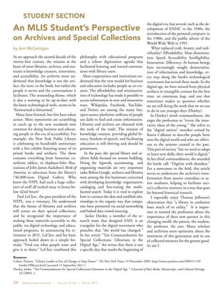 24 Metropolitan Archivist | Volume 18, No. 1 Winter 2012
STUDENT SECTION
As we approach the second decade of the
twenty-first century, the mission at the
heart of most libraries, archives, and mu-
seums is knowledge creation, innovation,
and accessibility. An archivist must un-
derstand that knowledge is not the arti-
fact, the item, or the book, but rather the
people it serves and the conversations it
facilitates. The resounding theme, which
is also a warning to be up-to-date with
the latest technological tools, seems to be
“forewarned is forearmed.”
Many have listened, but few have taken
action. Most repositories are scrambling
to catch up to the new standards now
common for doing business and educat-
ing people in this era of accessibility. For
example, the New York Public Library
is celebrating its hundredth anniversary
with a free exhibit featuring many of its
prized books and artifacts. The show
contains everything from Sumerian cu-
neiform tablets, to elephant-folio illus-
trations of John James Audubon’s Birds of
America, to selections from the library’s
740,000-item Digital Gallery. Who
knew the NYPL had such a huge collec-
tion of stuff all tucked away in boxes be-
low 42nd Street?
Paul LeClerc, the past president of the
NYPL, was a visionary. He understood
that the future of libraries and archives
will center on their special collections,
and he recognized the importance of
making these materials accessible to the
public via digital technology and educa-
tional programs. In announcing his re-
tirement in 2011, LeClerc said his basic
approach boiled down to a simple for-
mula: “Find out what people want and
give it to them.” LeClerc combined this
philosophy with educational programs
and a robust digitization agenda that
facilitated learning and started conversa-
tions with library users.
Most corporations and institutions un-
derstand that the new model for business
and education includes people as co-cre-
ators. The affordability and miniaturiza-
tion of technology has made it possible to
access information in new and innovative
ways. Wikipedia, Facebook, YouTube,
and Twitter are among the many free,
open-source platforms millions of people
use daily to find and create information.
Libraries and archives are obsessed with
the tools of the trade. The mission of
knowledge creation, providing global lit-
eracy, freedom of speech, and facilitating
education is still thriving and should be
paramount.
In the past, the special library and ar-
chives fields focused on system building.
Doing the legwork, accessioning, and
organizing materials are very important
tasks.Before Google, archives and libraries
were among the few businesses concerned
with developing knowledge organization,
cataloging and fine-tuning the multi-
faceted search. Today it is vital to explore
how to connect the dots and establishrela-
tionships in the organic way that compa-
nies have pioneered via social networking
and linked data crowd sourcing.
Jackie Dooley, a member of the re-
search team that designed EAD, is an
evangelist for the digital movement who
preaches that “the world has changed.”
In her article “Ten Commandments for
Special Collections: Librarians in the
Digital Age,” she writes that there is not
a specific day that marks the beginning of
the digital era, but several, such as the de-
velopment of ENIAC in the 1940s, the
introduction of the personal computer in
the 1980s, and the public advent of the
World Wide Web in 1991.
What replaced craft, beauty, and indi-
viduality? Affordability. Mass dissemina-
tion. Speed. Accessibility. Intelligibility.
Innovation. Efficiency. As human beings
have increasingly sought democratiza-
tion of information and knowledge, ev-
ery step along the book’s technological
continuum has served these needs. In the
digital age, we have moved from physical
artifacts to intangible content for the first
time: an enormous leap, and one that
sometimes makes us question whether
we are still doing the work that we set out
to do in our younger days (Dooley).
In Dooley’s ninth commandment, she
urges the profession to “revere the inno-
vative ideas of the young.” She refers to
the “digital natives” moniker coined by
Karen Calhoun to describe people born
into the digital world and who are oblivi-
ous to the systems created in the past.
This part of society “has no need to adapt
or learn new skills; their world is digital.”
In her third commandment, she sounded
the battle call: “Digitize with abandon.”
For a newcomer to the field, this article
serves to underscore the archivist’s trans-
formation from passive custodian to ac-
tive mediator, helping to facilitate soci-
ety’s collective memory in a way that goes
far beyond historical research.
I especially enjoy Thomas Jefferson’s
observation that “a library in confusion
loses much of its utility.” It is impor-
tant to remind the profession about the
importance of their new partner in this
changing world: the patron, the student,
the professor, the user. Many scholars
and archivists seem optimistic about the
intentions of this generation and its use
of collected memory for the greater good.
So am I.
An MLIS Student’s Perspective
on Archives and Special Collections
by Ann McGettigan
Resources
Cohen, Patricia. “Library Leader in Era of Change to Step Down.” The New York Times, 19 November 2009. http://www.nytimes.com/2009/11/19/		
books/19library.html (accessed 15 September 2011.)
Dooley, Jackie. “Ten Commandments for Special Collections Librarians in the Digital Age.” A Journal of Rare Books, Manuscripts, and Cultural Heritage 	 	
10 (2009), 1.
 