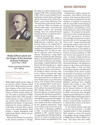 Volume 18, No. 1 Winter 2012 | Metropolitan Archivist 25
BOOK REVIEWS
Waldo Gifford Leland and
the Origins of the American
Archives Profession
by Dr. Peter J. Wosh
Society of American Archivists,
2011. 398 pp.
Review by Thomas G. Lannon
Assistant Curator, Manuscripts and
Archives
New York Public Library
Waldo Gifford Leland and the Origins of
the American Archives Profession, edited
by Dr. Peter J. Wosh, Director of the Ar-
chives Program at New York University,
follows the pattern set forth in previous
volumes of SAA’s Archival Classics Se-
ries. The reader is introduced to Waldo
Gifford Leland (1879–1966) through a
careful selection of essays, recollections,
and remarks, both published and un-
published in his lifetime. To help readers
understand the historic significance of
of this father of archival theory and his
service to the archival profession, Wosh
includes a lengthy biographical study
emphasizing Leland’s training and pro-
fessional networks.
Wosh and Dr. Richard Cox teamed up
at the Annual Conference in Chicago
last August to to discuss Leland, Lester J.
Cappon (1900–1981), and Solon J. Buck
(1884–1962) in a panel entitled “Found-
ing Brothers: Leland, Buck, and Cappon
and the Formation of the Archives Pro-
fession” as part of the celebration of the
75th anniversary of the Society of Amer-
ican Archivists. While the discipline of
archival studies today is concerned with
born-digital material and processing
backlogs, these two archivist-historians
forced practitioners to look back and re-
member the past as prologue.
Leland’s biography takes readers to
an age in which the Apollonian traits of
Anglo-American civilization were still
but faint echoes in the marble halls of
its academy and government. He was a
member of the prestigious Cosmos Club
in Washington D.C. for fifty-six years.
Son of a grammar school instructor in
Newton, Massachusetts, young Waldo
Gifford was raised by his older half-sister
Minerva. The Leland family valued Prot-
estant ideals of education and indepen-
dent thought. Leland recalled later in life
that he had been brought up to “regard
teaching as one of the sacred vocations,
along with the ministry and medicine.”
He enrolled in Brown University when
it was a Baptist institution that taught
manners and respectability, rather than
the research institution it would later be-
come. He then spent a year at Harvard to
take an A.M. in history. More interested
in the emerging field of social science,
Leland was advised to pursue history
by his advisor, the progressive historian,
John Franklin Jameson (1859–1937).
Jameson’s influence on Leland cannot be
overstated.The elder historian guided Le-
land’s undergraduate and graduate work
and helped the young man find employ-
ment in the fledgling Carnegie Institu-
tion. Leland’s work there culminated in
his first significant achievement, Guide
to the Archives of the Government of the
United States in Washington, published
in 1904. A second revised edition was
published in 1907. Leland’s Guide was
not superseded until 1940 when Publica-
tion No. 14, Guide to the Material in the
National Archives was published by The
National Archives.
Leland has been called an archivist-by-
association. From 1908 to 1919 he was
secretary of the American Historical As-
sociation where he helped form the first
conference of archivists in conjunction
with the twenty-fifth annual meeting of
that group. His “Programme forThe Na-
tional Archives” was published in 1912,
decades before the creation of the federal
repository. He remained in the profes-
sional service of the Carnegie Institution
until 1927, and served as the Institu-
tion’s principal representative in France,
first from 1907 to 1914 and again from
1922 to 1927. Leland’s interests broad-
ened beyond archival matters after the
First World War. He urged several pro-
fessional associations to come together to
form the American Council of Learned
Societies; he became president in 1926
and served in that capacity for two de-
cades. In Europe, Leland attended im-
portant international conferences such as
the First International Conference of Ar-
chivists and Librarians. He authored two
volumes on the archives of the Ministry
of Foreign Affairs in 1932 and 1943.
His European experience also placed him
in the forefront of the contest to adopt
the principle of provenance as the basis
of arrangement and classification of ar-
chives in the United States. Theodore
Schellenberg, whose influential work was
published a generation later, compiled
Leland’s early writings to create “Staff
Information Paper Number Twenty”
for the National Archives in 1955. All
of Leland’s associations are chronicled
by Wosh, who presents them alongside
original research utilizing sources such as
the Waldo Gifford Leland papers held at
the Library of Congress. The volume is
useful as a reference guide, as much as it
is a blow-by-blow account of the devel-
opment of archival science.
So why should archivists today look
to the past and read about a so-called
“founding brother” of their profession?
Wosh attempts to answer this question
in his epilogue when he compares Leland
to Waldo from the ‘Where’s Waldo?’ car-
toons: “He’s always been there visible.
 