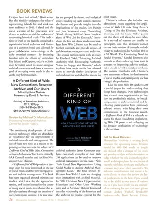 26 Metropolitan Archivist | Volume 18, No. 1 Winter 2012
BOOK REVIEWS
He’s just been hard to find, ” Wosh writes.
But this timidity undercuts the value of
representing Leland’s life and work to a
new audience in 2011. Leland and the
social scientists of his generation were
drawn to archives to aid the endeavor of
uncovering historical truth. This dedica-
tion to truth of the records contained in
repositories linked archivists and histori-
ans in a common bond and allowed for
great collaborative undertakings in the
early twentieth century By becoming
familiar with the efforts of individuals
like Leland and Cappon, today’s archivist
may be better suited to stand alongside
archival researchers and share a common
goal of accepting some truth in the re-
cords they help maintain.
A Different Kind of Web:
New Connections Between
Archives and Our Users
Edited by Kate Theimer
Foreword by David S. Ferriero
Society of American Archivists,
2011. 369 pp.
ISBN 1-931666-39-3.
$69.95/$49.95 (SAA Members)
Review by Michael D. Montalbano
Processing/Institutional Archivist
Center for Jewish History
The continuing development of infor-
mation technology offers an abundance
of possibilities for the improvement of
archival outreach and management. The
use of these new tools as a means to im-
proving archival access is the subject of A
Different Kind of Web: New Connections
between Archives and Our Users, edited by
SAA Council member and ArchivesNext
creator Kate Theimer. 
A Different Kind of Web provides a one-
stop shop for those interested in the use
of social media and the web to engage us-
ers and archival management. The book
has been organized around thirteen case
studies, which describe the approaches,
results, and lessons learned in the course
of using social media to enhance the ar-
chival experience through the creation of
user-participated content. The case stud-
ies are grouped by theme, and analytical
essays heading up each section examine
the themes and provide insights into the
implications of the studies. Joy Palmer
and Jane Stevenson’s essay, “Something
Worth Sitting Still For? Some Implica-
tions of Web 2.0 for Outreach,” intro-
duces the first set of case studies and ana-
lyzes how Web 2.0 tools can be used to
further outreach and provide venues of
collaboration among users and archivists.
The second section opens with an essay
by Elizabeth Yakel, “Balancing Archival
Authority with Encouraging Authentic
Voices to Engage with Records,” which
explores how social media has allowed
users to provide further description of
archival material and what this means for
archival authority. James Gerencser ana-
lyzes case-study examples of how Web
2.0 applications can be used to improve
archival management in his essay, “New
Tools Equal New Opportunities: Using
Social Media to Achieve Archival Man-
agement Goals.” The final section re-
flects on how Web 2.0 tools are changing
user interactions with archival material.
In “Old Divisions, New Opportunities:
Historians and Other Users Working
with and in Archives,” Robert Townsend
uses the relationship of the historian and
the archivist to provide context for the
other essays.
Theimer’s volume also includes two
admonitory essays regarding the appli-
cation of Web 2.0 tools: Terry Baxter’s
“Going to See the Elephant: Archives,
Diversity, and the Social Web,” points
out that there will always be users who,
for a myriad of reasons, are unable to
participate, and that archivists cannot
entrust their mission of outreach and ad-
vocacy to technology. In “Archives 101 in
a 2.0 World: The Continuing Need for
Parallel Systems,” Randall Jimerson also
reminds us that embracing these tools is
a means to improving archives services,
but it should never be mistaken for them.
The volume concludes with Theimer’s
own assessment of how the development
of social media and participatory use has
changed the profession.  
Like the term Web 2.0, Archives 2.0
is useful jargon for understanding that
things have changed. New technologies
have created new opportunities to fur-
ther the profession’s mission, by broad-
ening access to archival material and fa-
cilitating participation from previously
unheard voices, who bring their own
contributions to the historical record.
A Different Kind of Web is a valuable re-
source for those considering implement-
ing Web 2.0 projects and reflecting on
the broader implications of technology
in the archives.
Call for Book Reviewers
Metropolitan Archivist is seeking book
reviewers for upcoming issues. Reviews
should be 400–500 words in length
and should offer a critique of the work
and provide readers with information to
judge whether the title is something they
would wish to purchase. Review copies of
recently published works are available, or
reviewers may select their own titles. We
welcome contributions that revisit a fa-
vorite classic or those that review the lat-
est publications in the field. If you would
like to be added to our roster of review-
ers, or if you have a title you are interest-
ed in reviewing for our next issue, please
contact Lindsey Wyckoff, lwyckoff@
bankstreet.edu, Book Reviews Editor.
 