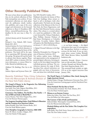 Volume 18, No. 1 Winter 2012 | Metropolitan Archivist 27
CITING COLLECTIONS
We want to hear about new publications
that cite the archival collections of New
York metropolitan area archives. If your
institution’s collections are cited, please
send the publication details (author,
title, publisher, and a copy of the cover
image) and information on the featured
collections to: Ryan A. Donaldson, ART
Editor, outreach@nyarchivists.org. The
deadline for the next issue is May 15,
2012.
Archival Anxiety and the Vocational Call-
ing
Richard J. Cox. Duluth, MN: Litwin
Books LLC, 2011.
Archival Anxiety, Dr. Cox’s 16th book on
archives, addresses archival education in
the course of discussing the future of the
profession. This book will be the topic
for an upcoming ART discussion group
this spring. The group will read the book
in advance then discuss together. Please
check ART’s website in January 2012 for
more information, or contact Maria La-
Calle, Marial.LaCalle@jdcny.org.
Holdouts! The Buildings That Got in the
Way
Andrew Alpern and Seymour Durst. Jaf-
fery, NH: David R. Godine, 2011.
Holdouts! chronicles the history of New
York City buildings whose owners re-
fused to sell to developers (with often
absurd results). The book cites the image
collections of the Museum of the City of
New York, the Durst Organization, and
the New-York Historical Society, among
others. This volume is a revised edition
of a work first published in 1984, with
a new foreword by Vishaan Chakrabarti,
Marc Holliday Associate Professor of
Real Estate Development at Columbia
University. Co-author Andrew Alpern
will speak at the Mid-Manhattan Library
on January 17, 2012, 6:30-8:30 p.m.
I, Digital: Personal Collections in the Digi-
tal Era
Edited by Christopher Lee. Chicago: So-
ciety of American Archivists, 2011.
Ten authors explore issues, challenges,
and opportunities in the management of
personal digital collections, focusing pri-
marily on the born-digital materials that
individuals generate and keep. The con-
tributions represent the range of think-
ing about how cultural institutions can
grapple with new forms of documenta-
tion, and about how individuals manage
Recently Published Titles Citing Collections
from the Manuscripts & Archives Division of
the New York Public Library
The Gospel of Beauty in the Progressive Era: Reforming
American Verse and Values
Lisa Szefel. New York: Palgrave MacMillan, 2011
Cites the James Oppenheim papers.
Conscience: Two Soldiers, Two Pacifists, One Family — A
Test of Will and Faith in World War I
Louisa Thomas. New York: Penguin Press, 2011
Cites the Norman Thomas papers.
The Forgotten Founding Father: Noah Webster’s Obsession
and the Creation of an American Culture
Joshua Kendall. New York: Putnam Books, 2011
Cites the Noah Webster papers.
Civic Discipline: Geography in America, 1860-1890
Karen M. Morin. London: Ashgate, 2011
Cites the Charles P. Daly papers.
The Powell Papers: A Confidence Man Amok Among the
Anglo-American Literati
Hershel Parker. Chicago: Northwestern University Press, 2011
Cites the Gansevoort-Lansing papers and the Duyckinck Fam-
ily papers.
Diana Vreeland: The Eye Has to Travel
Lisa Immordino Vreeland. New York: Abrams, 2011
Cites the Diana Vreeland papers.
Witness to an Extreme Century
Robert Jay Lifton. New York: The Free Press, 2011
Cites the Robert Jay Lifton papers.
The Convert: A Tale of Exile and Extremism
Deborah Baker. Minneapolis: Graywolf Press, 2011.
Cites the Maryam Jameelah papers.
Elizabeth Bishop and the New Yorker: The Complete Cor-
respondence
Joelle Bielle. New York: Farrar, Straus and Giroux, 2011
Cites The New Yorker records.
— or can better manage — the digital
information that is part of contemporary
life. Metropolitan Archivist is seeking a
reviewer for this book. If you are inter-
ested, please contact Lindsey Wyckoff,
ART Book Reviews Editor, lwyckoff@
bankstreet.edu.
Jacqueline Kennedy: Historic Conversa-
tions on Life with John F. Kennedy
Caroline Kennedy and Michael Beschloss.
New York: Hyperion Books, 2011.
This annotated book includes an eight-
CD set of the original interviews from
January 1964.
Other Recently Published Titles
 