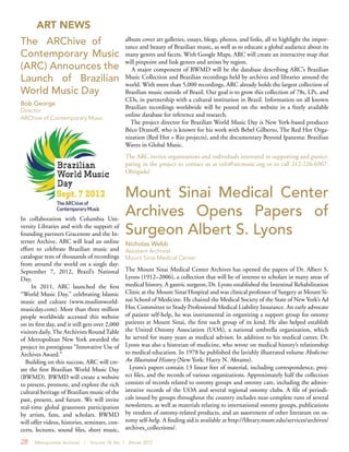 28 Metropolitan Archivist | Volume 18, No. 1 Winter 2012
The ARChive of
Contemporary Music
(ARC) Announces the
Launch of Brazilian
World Music Day
Bob George
Director
ARChive of Contemporary Music
ART NEWS
In collaboration with Columbia Uni-
versity Libraries and with the support of
founding partners Gracenote and the In-
ternet Archive, ARC will lead an online
effort to celebrate Brazilian music and
catalogue tens of thousands of recordings
from around the world on a single day:
September 7, 2012, Brazil’s National
Day.
In 2011, ARC launched the first
“World Music Day,” celebrating Islamic
music and culture (www.muslimworld-
musicday.com). More than three million
people worldwide accessed this website
on its first day, and it still gets over 2,000
visitors daily.The Archivists RoundTable
of Metropolitan New York awarded the
project its prestigious “Innovative Use of
Archives Award.”
Building on this success, ARC will cre-
ate the first Brazilian World Music Day
(BWMD). BWMD will create a website
to present, promote, and explore the rich
cultural heritage of Brazilian music of the
past, present, and future. We will invite
real-time global grassroots participation
by artists, fans, and scholars. BWMD
will offer videos, histories, seminars, con-
certs, lectures, sound files, sheet music,
album cover art galleries, essays, blogs, photos, and links, all to highlight the impor-
tance and beauty of Brazilian music, as well as to educate a global audience about its
many genres and facets. With Google Maps, ARC will create an interactive map that
will pinpoint and link genres and artists by region.
A major component of BWMD will be the database describing ARC’s Brazilian
Music Collection and Brazilian recordings held by archives and libraries around the
world. With more than 5,000 recordings, ARC already holds the largest collection of
Brazilian music outside of Brazil. Our goal is to grow this collection of 78s, LPs, and
CDs, in partnership with a cultural institution in Brazil. Information on all known
Brazilian recordings worldwide will be posted on the website in a freely available
online database for reference and research.
The project director for Brazilian World Music Day is New York-based producer
Béco Dranoff, who is known for his work with Bebel Gilberto, The Red Hot Orga-
nization (Red Hot + Rio projects), and the documentary Beyond Ipanema: Brazilian
Waves in Global Music.
The ARC invites organizations and individuals interested in supporting and partici-
pating in the project to contact us at info@arcmusic.org or to call 212-226-6967.
Obrigado!
Mount Sinai Medical Center
Archives Opens Papers of
Surgeon Albert S. Lyons
Nicholas Webb
Assistant Archivist
Mount Sinai Medical Center
The Mount Sinai Medical Center Archives has opened the papers of Dr. Albert S.
Lyons (1912–2006), a collection that will be of interest to scholars in many areas of
medical history. A gastric surgeon, Dr. Lyons established the Intestinal Rehabilitation
Clinic at the Mount Sinai Hospital and was clinical professor of Surgery at Mount Si-
nai School of Medicine. He chaired the Medical Society of the State of New York’s Ad
Hoc Committee to Study Professional Medical Liability Insurance. An early advocate
of patient self-help, he was instrumental in organizing a support group for ostomy
patients at Mount Sinai, the first such group of its kind. He also helped establish
the United Ostomy Association (UOA), a national umbrella organization, which
he served for many years as medical advisor. In addition to his medical career, Dr.
Lyons was also a historian of medicine, who wrote on medical history’s relationship
to medical education. In 1978 he published the lavishly illustrated volume Medicine:
An Illustrated History (New York: Harry N. Abrams).
Lyons’s papers contain 13 linear feet of material, including correspondence, proj-
ect files, and the records of various organizations. Approximately half the collection
consists of records related to ostomy groups and ostomy care, including the admin-
istrative records of the UOA and several regional ostomy clubs. A file of periodi-
cals issued by groups throughout the country includes near-complete runs of several
newsletters, as well as materials relating to international ostomy groups, publications
by vendors of ostomy-related products, and an assortment of other literature on os-
tomy self-help. A finding aid is available at http://library.mssm.edu/services/archives/
archives_collections/.
 
