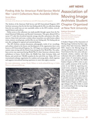 Volume 18, No. 1 Winter 2012 | Metropolitan Archivist 29
ART NEWS
Association of
Moving Image
Archivists Student
Chapter Organized
at New York University
Kathryn Gronsbell
Vice President
Association of Moving Image
Archivists Student Chapter
New York University
A Student Chapter of the Association of
Moving Image Archivists has been orga-
nized at New York University. AMIA @
NYU, based in the Moving Image Ar-
chiving and Preservation program at the
Tisch School of the Arts, joins with pro-
fessionals, scholars, students, and other
enthusiasts who seek to address the most
urgent issues of conservation, preserva-
tion, and access in the field. The AMIA
Student Chapter at NYU strives to pro-
mote a public awareness of the need for
action in our field, by organizing year-
round events, symposia, screenings, and
other engaging programs. We believe the
catalysts for progress are education and
action: the student chapter will offer on-
going educational panels and programs
to provide training and guidance to stu-
dents, professionals, and the public. The
AMIA Student Chapter at NYU encour-
ages dialogue with other fields to enrich
our understanding of the moving image
and its unique challenges.
If you were unable to attend our Archives
Week roundtable discussion, “Advocat-
ing the A/V Archive,” we hope that you
will still join us for upcoming workshops
and panels. Information about AMIA @
NYU, events, news, and resources can
be found at www.AMIAstudentsNYC.
com. If you are interested in becoming a
liaison or contributing to an educational
panel, please e-mail the student chapter
at NYU.AMIA@gmail.com
American Field Service ambulance drivers deliver patients from the Monte Cassi-
no battlefront to a camouflaged Polish dressing station behind British Eighth
Army lines, April 1944. Photograph by George Holton, courtesy of the Archives
of the American Field Service and AFS Intercultural Programs.
Finding Aids for American Field Service World
War I and II Collections Now Available Online
Nicole Milano
Head Archivist
Archives of the American Field Service and AFS Intercultural Programs
The Archives of the American Field Service and AFS Intercultural Programs (AFS
Archives) announces that for the first time finding aids for fifty-six collections dating
from the two world wars are now searchable online on the AFS’s website, www.afs.
org/afs-history-and-archives.
Online access to the collections was made possible through a grant from the Na-
tional Historical Publications and Records Commission. This grant allowed AFS to
survey 175 cubic feet of archival material; arrange, describe, and preserve the collec-
tions at a basic level; and create a website where researchers can easily browse subject
terms, creators, record groups, and the fifty-six new finding aids. The finding aids are
now also catalogued in regional and national databases.
The AFS Archives contains documents, photographs, works of art, recordings,
and artifacts related to the history and development of the organization that is now
known as AFS Intercultural Programs, Inc. AFS began as a voluntary ambulance and
camion corps serving with the French Army during the First World War. The ambu-
lance service was reactivated during World War II, when American volunteers drove
ambulances in France, North Africa, the Middle East, Italy, Germany, India, and
Burma, and carried over 700,000 casualties by the end of the war. Today, AFS is an
international exchange organization for students and young adults, which organizes
and supports intercultural learning experiences in more than eighty countries.
For more information, contact Nicole Milano at nicole.milano@afs.org or Carlos
Porro at carlos.porro@afs.org.
 