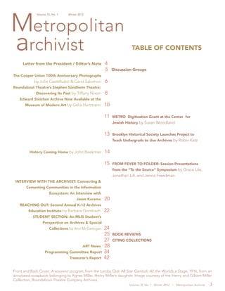 Volume 18, No. 1 Winter 2012 | Metropolitan Archivist 3
TABLE OF CONTENTS
Letter from the President / Editor’s Note 4
						 5 Discussion Groups
The Cooper Union 100th Anniversary Photographs
by Julie Castelluzzo & Carol Salomon 6
Roundabout Theatre’s Stephen Sondheim Theatre:
Discovering Its Past by Tiffany Nixon 8
Edward Steichen Archive Now Available at the
Museum of Modern Art by Celia Hartmann 10
11 METRO Digitization Grant at the Center for
Jewish History by Susan Woodland
13 Brooklyn Historical Society Launches Project to
Teach Undergrads to Use Archives by Robin Katz
History Coming Home by John Beekman 14
15 FROM FEVER TO FOLDER: Session Presentations
from the “To the Source” Symposium by Grace Lile,
Jonathan Lill, and Jenna Freedman
INTERVIEW WITH THE ARCHIVIST: Connecting &
Cementing Communities in the Information
Ecosystem: An Interview with
Jason Kucsma 20
REACHING OUT: Second Annual K-12 Archives
Education Institute by Barbara Gombach 22
STUDENT SECTION: An MLIS Student’s
Perspective on Archives & Special
Collections by Ann McGettigan 24
25 BOOK REVIEWS
27 CITING COLLECTIONS
ART News 28
Programming Committee Report 34
Treasurer’s Report 42
Front and Back Cover: A souvenir program from the Lambs Club All Star Gambol, All the World’s a Stage, 1916, from an
annotated scrapbook belonging to Agnes Miller, Henry Miller’s daughter. Image courtesy of the Henry and Gilbert Miller
Collection, Roundabout Theatre Company Archives.
 
