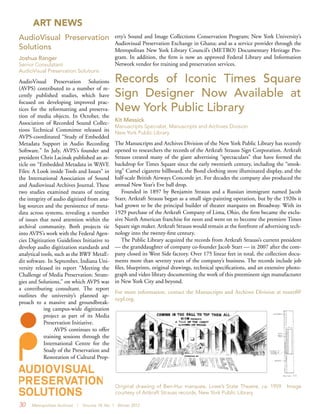 30 Metropolitan Archivist | Volume 18, No. 1 Winter 2012
ART NEWS
Records of Iconic Times Square
Sign Designer Now Available at
New York Public Library
Kit Messick
Manuscripts Specialist, Manuscripts and Archives Division
New York Public Library
The Manuscripts and Archives Division of the New York Public Library has recently
opened to researchers the records of the Artkraft Strauss Sign Corporation. Artkraft
Strauss created many of the giant advertising “spectaculars” that have formed the
backdrop for Times Square since the early twentieth century, including the “smok-
ing” Camel cigarette billboard, the Bond clothing store illuminated display, and the
half-scale British Airways Concorde jet. For decades the company also produced the
annual New Year’s Eve ball drop.
Founded in 1897 by Benjamin Strauss and a Russian immigrant named Jacob
Starr, Artkraft Strauss began as a small sign-painting operation, but by the 1920s it
had grown to be the principal builder of theater marquees on Broadway. With its
1929 purchase of the Artkraft Company of Lima, Ohio, the firm became the exclu-
sive North American franchise for neon and went on to become the premiere Times
Square sign maker. Artkraft Strauss would remain at the forefront of advertising tech-
nology into the twenty-first century.
The Public Library acquired the records from Artkraft Strauss’s current president
— the granddaughter of company co-founder Jacob Starr — in 2007 after the com-
pany closed its West Side factory. Over 175 linear feet in total, the collection docu-
ments more than seventy years of the company’s business. The records include job
files, blueprints, original drawings, technical specifications, and an extensive photo-
graph and video library documenting the work of this preeminent sign manufacturer
in New York City and beyond.
For more information, contact the Manuscripts and Archives Division at mssref@
nypl.org.
Original drawing of Ben-Hur marquee, Lowe’s State Theatre, ca. 1959. Image
courtesy of Artkraft Strauss records, New York Public Library.
AudioVisual Preservation
Solutions
Joshua Ranger
Senior Consulatant
AudioVisual Preservation Solutions
AudioVisual Preservation Solutions
(AVPS) contributed to a number of re-
cently published studies, which have
focused on developing improved prac-
tices for the reformatting and preserva-
tion of media objects. In October, the
Association of Recorded Sound Collec-
tions Technical Committee released its
AVPS-coordinated “Study of Embedded
Metadata Support in Audio Recording
Software.” In July, AVPS’s founder and
president Chris Lacinak published an ar-
ticle on “Embedded Metadata in WAVE
Files: A Look inside Tools and Issues” in
the International Association of Sound
and Audiovisual Archives Journal. These
two studies examined means of testing
the integrity of audio digitized from ana-
log sources and the persistence of meta-
data across systems, revealing a number
of issues that need attention within the
archival community. Both projects tie
into AVPS’s work with the Federal Agen-
cies Digitization Guidelines Initiative to
develop audio digitization standards and
analytical tools, such as the BWF MetaE-
dit software. In September, Indiana Uni-
versity released its report “Meeting the
Challenge of Media Preservation: Strate-
gies and Solutions,” on which AVPS was
a contributing consultant. The report
outlines the university’s planned ap-
proach to a massive and groundbreak-
ing campus-wide digitization
project as part of its Media
Preservation Initiative.
AVPS continues to offer
training sessions through the
International Centre for the
Study of the Preservation and
Restoration of Cultural Prop-
erty’s Sound and Image Collections Conservation Program; New York University’s
Audiovisual Preservation Exchange in Ghana; and as a service provider through the
Metropolitan New York Library Council’s (METRO) Documentary Heritage Pro-
gram. In addition, the firm is now an approved Federal Library and Information
Network vendor for training and preservation services.
 