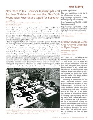 Volume 18, No. 1 Winter 2012 | Metropolitan Archivist 31
ART NEWS
Brooklyn’s Sebago Canoe
Club Archives Deposited
at Mystic Seaport
Charles Lee Egleston
Archivist
Sebago Canoe Club
In October 2011, the Sebago Canoe
Club deposited its core archives in the G.
W. Blunt White Library at Mystic Sea-
port in Mystic, Connecticut. Mystic Sea-
port holds perhaps the most significant
nautical archives in the United States.
Its collections include the records of the
American Canoe Association, of which
the Sebago Club, located in Canarsie,
Brooklyn, and at Lake Sebago in Harri-
man State Park, is a member.
Consisting of “commodore files” (es-
sential governance materials), photo-
graphs, and a nearly complete run of the
club’s newsletter, The Blade, the club’s ar-
chives documents Sebago’s water-sports
activities in the New York City metro-
politan area from 1933 to the present
day. Members of the club have persisted
in canoeing, kayaking, rowing, and sail-
ing in spite of the endemic pollution that
has characterized the city’s waters since
the end of the nineteenth century. The
archives also includes original documents
from Marilyn Vogel, a leading activist in
the struggle by the Sierra Club, the Se-
bago Canoe Club, and others, to force
the city to comply with the Clean Water
Act of 1972.
New York Public Library’s Manuscripts and
Archives Division Announces that New York
Foundation Records are Open for Research
Laura Morris
Manuscripts Specialist, Manuscripts and Archives Division
New York Public Library
The New York Foundation — a philanthropic foundation established in New York
City in 1909 for the purpose of providing financial support toward “altruistic pur-
poses, charitable, benevolent, educational, or otherwise” — recently donated the re-
cords of its first century of grant-making activity to the Manuscripts and Archives
Division of the New York Public Library. These records have been processed and are
now open for research; a finding aid is available at http://www.nypl.org/sites/default/
files/archivalcollections/pdf/mss18363.pdf.
Since its inception, the New York Foundation has awarded grants to charitable and
non-profit organizations in numerous fields, including public health, workers’ rights,
literacy, child welfare, AIDS research and treatment, women’s suffrage, racial equity,
legal aid, the alleviation of poverty, civil rights, immigrants’ rights, and education re-
form. Although some earlier grants supported programs in other areas of the country,
the bulk of the foundation’s grants since 1975 have been awarded to organizations
in New York City, with a focus on grassroots community organizations. The records
not only document the individual organizations, communities, and programs which
benefitted from foundation grants, but also provide insight into the social, cultural,
educational, political, and medical issues which New Yorkers and others faced in the
course of the twentieth century. The collection provides a window onto an expan-
sive range of neighborhoods, ethnicities, and under-documented groups, and in
many instances reveals the effects of broader events on local communities and
Freedom Quilting Bee quilters before the construction of their new sewing cen-
ter, circa 1965. Photograph courtesy of New York Foundation records, New York
Public Library, Manuscripts and Archives Division.
grassroots organizations.
Blog posts highlighting specific files in
the collection may be found at:
http://www.nypl.org/blog/2011/10/11/
freedom-quilting-bee-cooperative
http://www.nypl.org/blog/2011/10/18/
franz-boas-project-26
http://www.nypl.org/blog/2011/10/25/
emergency-committee-aid-displaced-for-
eign-physicians-and-medical-scientists
Please contact us at mssref@nypl.org
with any questions.
 