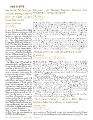 32 Metropolitan Archivist | Volume 18, No. 1 Winter 2012
ART NEWS
Carnegie Hall Archives Receives National Film
Preservation Foundation Grant
Rob Hudson
Associate Archivist
Carnegie Hall
The Carnegie Hall Archives recently received a National Film Preservation Founda-
tion grant to preserve one of four “Carnegie Hall Concerts” films, a series produced
in 1953 by Academy Award winning documentary filmmaker Robert Snyder that
features some of the greatest musicians of the time performing at Carnegie Hall.
This collection of rarely seen 35 mm black and white film contains some of the only
moving-image material of artists performing in Carnegie Hall prior to 1960, when
the building was saved from demolition and the not-for-profit Carnegie Hall Corpo-
ration was founded.
The first film selected for preservation features harpsichordist Ralph Kirkpatrick
(1911–1984) performing four sonatas by Domenico Scarlatti. Kirkpatrick, also re-
nowned for his interpretations of Bach, published his monumental study of Scarlatti
the same year these films were produced. The other artists in the series include pianist
Claudio Arrau, violinist Michael Rabin, and mezzo-soprano Jennie Tourel. Colorlab,
of Rockville, Maryland, is completing the preservation and reformatting work.
Kenneth Schlesinger
Designs Library-Archives
Plan for South Africa’s
Steve Biko Centre
Kenneth Schlesinger
Chief Librarian
Lehman College
In early 2011, Lehman College Chief
Librarian Kenneth Schlesinger travelled
to South Africa as a Fulbright Senior
Specialist to complete a research project
for the Steve Biko Centre in the East-
ern Cape (http://www.lehman.edu/
lehmantoday/2011_03/t_schlesinger.
html). The Steve Biko Foundation is
constructing a cultural heritage center,
which will comprise a museum, audito-
rium, conference center, community gar-
den, Internet cafe, and multimedia lab.
Professor Schlesinger’s task was to devel-
op a three-year strategic plan for a library
and archives as an integral component of
the Centre.
Steve Biko (1946–1977), a South Af-
rican student leader and liberation activ-
ist, was brutally murdered by the police
while held in detention. The Centre as-
pires to celebrate his legacy and commit-
ment to community empowerment by
creating an interactive resource for Gins-
berg Township and visitors.
Professor Schlesinger toured local
public libraries and met with adminis-
trators and educators to identify specific
literacy and learning needs. His plan for
the library incorporates access to Internet
technologies, research databases, books
related to African civilization and the
liberation movement, as well as a chil-
dren’s room. The archives, in contrast, is
a specialized collection of primary source
documents about the life, accomplish-
ments, and political philosophy of Steve
Biko. The Biko family has donated pho-
tographs and personal papers, and several
archives have pledged to make available
copies of pertinent documents.
Slated to open in September 2012,
the Biko Centre has been designated a
UNESCO World Heritage site.
The Seamen’s Church Institute Joins Queens
College Archives and Special Collections
Jonathan Thayer
Associate Archivist
Seamen’s Church Institute
At the beginning of the nineteenth century, in the absence of international regula-
tions, merchant mariners frequently experienced mistreatment, ranging from unfair
Archives Week a Success at Schomburg Center
Miranda Mims
Manuscripts, Archives, and Rare Book Division
Schomburg Center for Research in Black Culture
On October 16, 2011 ART’s Archives Week culminated at the New York Public
Library with a special open house at the Manuscripts, Archives, and Rare Books Di-
vision of the Schomburg Center for Research in Black Culture. Waves of historians,
genealogists, library students, and people from the community came through our
doors eager to tour the collections and attend workshops on preserving family records
and keepsakes. Among our guests were participants in a Harlem walking tour, as well
as a reporter from DNAinfo.com.
The materials displayed touched on an array of subjects such as slavery and aboli-
tion; Africa and the Caribbean; the Civil Rights, Black Power, and Black Arts move-
ments; hip-hop; and religion. Popular items included Marcus Garvey’s Universal
Negro Improvement Association membership cards from the 1920s and the anti-
apartheid posters collected by Dennis Brutus, a South African activist, educator, jour-
nalist, and poet best known for his campaign to have apartheid South Africa banned
from the Olympic Games. Another notable piece was an Ethiopian scroll, written in
the ancient language of Ge’ez, which nobleman Wolde Selassie had commissioned in
the 1800s as a healing prayer against demons and the “evil eye.”
Following on the success of this event, we hope to include materials from all the
divisions of the Schomburg Center in next year’s Archives Week.
 