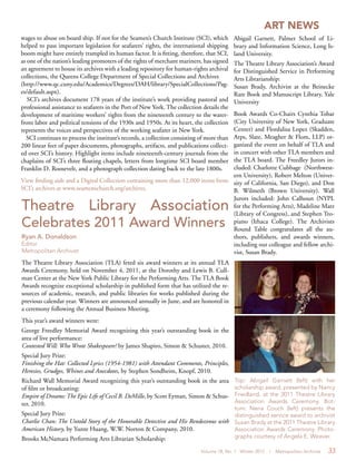 Volume 18, No. 1 Winter 2012 | Metropolitan Archivist 33
Theatre Library Association
Celebrates 2011 Award Winners
Ryan A. Donaldson
Editor
Metropolitan Archivist
The Theatre Library Association (TLA) feted six award winners at its annual TLA
Awards Ceremony, held on November 4, 2011, at the Dorothy and Lewis B. Cull-
man Center at the New York Public Library for the Performing Arts. The TLA Book
Awards recognize exceptional scholarship in published form that has utilized the re-
sources of academic, research, and public libraries for works published during the
previous calendar year. Winners are announced annually in June, and are honored in
a ceremony following the Annual Business Meeting.
This year’s award winners were:
George Freedley Memorial Award recognizing this year’s outstanding book in the
area of live performance:
Contested Will: Who Wrote Shakespeare? by James Shapiro, Simon & Schuster, 2010.
Special Jury Prize:
Finishing the Hat: Collected Lyrics (1954-1981) with Attendant Comments, Principles,
Heresies, Grudges, Whines and Anecdotes, by Stephen Sondheim, Knopf, 2010.
Richard Wall Memorial Award recognizing this year’s outstanding book in the area
of film or broadcasting:
Empire of Dreams: The Epic Life of Cecil B. DeMille, by Scott Eyman, Simon & Schus-
ter, 2010.
Special Jury Prize:
Charlie Chan: The Untold Story of the Honorable Detective and His Rendezvous with
American History, by Yunte Huang, W.W. Norton & Company, 2010.
Brooks McNamara Performing Arts Librarian Scholarship:
Abigail Garnett, Palmer School of Li-
brary and Information Science, Long Is-
land University.
The Theatre Library Association’s Award
for Distinguished Service in Performing
Arts Librarianship:
Susan Brady, Archivist at the Beinecke
Rare Book and Manuscript Library, Yale
University
Book Awards Co-Chairs Cynthia Tobar
(City University of New York, Graduate
Center) and Flordalisa Lopez (Skadden,
Arps, Slate, Meagher & Flom, LLP) or-
ganized the event on behalf of TLA and
in concert with other TLA members and
the TLA board. The Freedley Jurors in-
cluded: Charlotte Cubbage (Northwest-
ern University), Robert Melton (Univer-
sity of California, San Diego), and Don
B. Wilmeth (Brown University). Wall
Jurors included: John Calhoun (NYPL
for the Performing Arts), Madeline Matz
(Library of Congress), and Stephen Tro-
piano (Ithaca College). The Archivists
Round Table congratulates all the au-
thors, publishers, and awards winners,
including our colleague and fellow archi-
vist, Susan Brady.
ART NEWS
Top: Abigail Garnett (left) with her
scholarship award, presented by Nancy
Friedland, at the 2011 Theatre Library
Association Awards Ceremony. Bot-
tom: Nena Couch (left) presents the
distinguished service award to archivist
Susan Brady at the 2011 Theatre Library
Association Awards Ceremony. Photo-
graphs courtesy of Angela E. Weaver.
wages to abuse on board ship. If not for the Seamen’s Church Institute (SCI), which
helped to pass important legislation for seafarers’ rights, the international shipping
boom might have entirely trampled its human factor. It is fitting, therefore, that SCI,
as one of the nation’s leading promoters of the rights of merchant mariners, has signed
an agreement to house its archives with a leading repository for human-rights archival
collections, the Queens College Department of Special Collections and Archives
(http://www.qc.cuny.edu/Academics/Degrees/DAH/library/SpecialCollections/Pag-
es/default.aspx).
SCI’s archives document 178 years of the institute’s work providing pastoral and
professional assistance to seafarers in the Port of New York. The collection details the
development of maritime workers’ rights from the nineteenth century to the water-
front labor and political tensions of the 1930s and 1950s. At its heart, the collection
represents the voices and perspectives of the working seafarer in New York.
SCI continues to process the institute’s records, a collection consisting of more than
200 linear feet of paper documents, photographs, artifacts, and publications collect-
ed over SCI’s history. Highlight items include nineteenth-century journals from the
chaplains of SCI’s three floating chapels, letters from longtime SCI board member
Franklin D. Roosevelt, and a photograph collection dating back to the late 1800s.
View finding aids and a Digital Collection containing more than 12,000 items from
SCI’s archives at www.seamenschurch.org/archives.
 