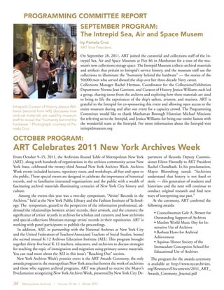 34 Metropolitan Archivist | Volume 18, No. 1 Winter 2012
PROGRAMMING COMMITTEE REPORT
On September 28, 2011, ART joined the curatorial and collections staff of the In-
trepid Sea, Air and Space Museum at Pier 86 in Manhattan for a tour of the mu-
seum’s new collections storage space. The Intrepid Museum collects archival materials
and artifacts that pertain to Intrepid’s service history, and the museum staff use the
collections to illuminate the “humanity behind the hardware” — the stories of the
50,000 men who served aboard the ship over her three-decade Navy career.
Collections Manager Rachel Herman, Coordinator for the Collections/Exhibition
Department Norma Jean Garriton, and Curator of History Jessica Williams each led
a group, sharing items from the archives and exploring how these materials are used
to bring to life the experiences of the ship’s sailors, aviators, and marines. ART is
grateful to the Intrepid for co-sponsoring this event and allowing open access to the
entire museum during and after our event for a capacity crowd. The Programming
Committee would like to thank Manhattan Borough Historian Michael Miscione
for referring us to the Intrepid, and Jessica Williams for being our onsite liaison with
the wonderful team at the Intrepid. For more information about the Intrepid visit
intrepidmuseum.org
From October 9–15, 2011, the Archivists Round Table of Metropolitan New York
(ART), along with hundreds of organizations in the archives community across New
York State, celebrated the twenty-third Annual New York Archives Week. Archives
Week events included lectures, repository tours, and workshops, all free and open to
the public. These special events are designed to celebrate the importance of historical
records, and to familiarize interested organizations and the public with a wealth of
fascinating archival materials illuminating centuries of New York City history and
culture.
Among the events this year was a two-day symposium, “Artists’ Records in the
Archives,” held at the New York Public Library and the Fashion Institute of Technol-
ogy. The symposium, geared to the perspective of the information professional, ad-
dressed the relationships between artists’ records, their artwork, and the creators; the
significance of artists’ records in archives for scholars and curators; and how archivists
and special-collections librarians manage artists’ records in their repositories. ART is
working with panel participants to publish the proceedings.
In addition, ART, in partnership with the National Archives at New York City
and the United Federation of Teachers/Associated Teachers of Social Studies, hosted
the second annual K-12 Archives Education Institute (AEI). This program brought
together thirty-five local K-12 teachers, educators, and archivists to discuss strategies
for teaching the topic of immigration and migration using primary-source materials.
You can read more about the AEI in this issue’s “Reaching Out” section.
New York Archives Week’s premier event is the ART Awards Ceremony, the only
awards program in the metropolitan New York area that honors the work of archivists
and those who support archival programs. ART was pleased to receive the Mayor’s
Proclamation recognizing New York Archives Week, presented by New York City De-
Intrepid’s Curator of History Jessica Wil-
liams (second from left) discusses how
archival materials are used by museum
staff to reveal the “humanity behind the
hardware.” Photograph courtesy of Pa-
mela Cruz.
SEPTEMBER PROGRAM:
The Intrepid Sea, Air and Space Musem
by Pamela Cruz
ART Vice President
OCTOBER PROGRAM:
ART Celebrates 2011 New York Archives Week
partment of Records Deputy Commis-
sioner Eileen Flannelly to ART President
Rachel Chatalbash. In his proclamation,
Mayor Bloomberg noted: “Archivists
understand that history is not fixed or
static — this generation of students and
historians and the next will continue to
conduct original research and find new
ways of interpreting our past.”
At the ceremony, ART conferred the
following awards:
• Councilwoman Gale A. Brewer for
Outstanding Support of Archives
• Muslim World Music Day for In-
novative Use of Archives
• Barbara Haws for Archival
Achievement
• Aquinas Honor Society of the
Immaculate Conception School for
Educational Use of Archives
The program for the awards ceremony
is available at: http://www.nycarchivists.
org/Resources/Documents/2011_ART_
Awards_Ceremony_Journal.pdf
 