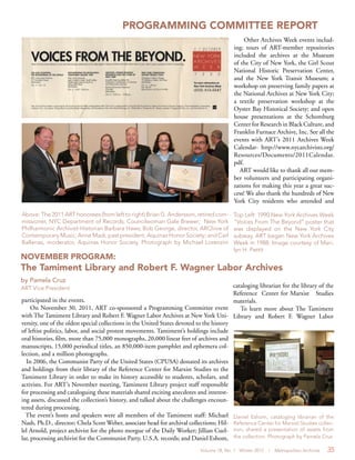 Volume 18, No. 1 Winter 2012 | Metropolitan Archivist 35
PROGRAMMING COMMITTEE REPORT
Other Archives Week events includ-
ing: tours of ART-member repositories
included the archives at the Museum
of the City of New York, the Girl Scout
National Historic Preservation Center,
and the New York Transit Museum; a
workshop on preserving family papers at
the National Archives at New York City;
a textile preservation workshop at the
Oyster Bay Historical Society; and open
house presentations at the Schomburg
Center for Research in Black Culture, and
Franklin Furnace Archive, Inc. See all the
events with ART’s 2011 Archives Week
Calendar- http://www.nycarchivists.org/
Resources/Documents/2011Calendar.
pdf.
ART would like to thank all our mem-
ber volunteers and participating organi-
zations for making this year a great suc-
cess! We also thank the hundreds of New
York City residents who attended and
NOVEMBER PROGRAM:
The Tamiment Library and Robert F. Wagner Labor Archives
by Pamela Cruz
ART Vice President
participated in the events.
On November 30, 2011, ART co-sponsored a Programming Committee event
with The Tamiment Library and Robert F. Wagner Labor Archives at New York Uni-
versity, one of the oldest special collections in the United States devoted to the history
of leftist politics, labor, and social protest movements. Tamiment’s holdings include
oral histories, film, more than 75,000 monographs, 20,000 linear feet of archives and
manuscripts, 15,000 periodical titles, an 850,000-item pamphlet and ephemera col-
lection, and a million photographs.
In 2006, the Communist Party of the United States (CPUSA) donated its archives
and holdings from their library of the Reference Center for Marxist Studies to the
Tamiment Library in order to make its history accessible to students, scholars, and
activists. For ART’s November meeting, Tamiment Library project staff responsible
for processing and cataloguing these materials shared exciting anecdotes and interest-
ing assets, discussed the collection’s history, and talked about the challenges encoun-
tered during processing.
The event’s hosts and speakers were all members of the Tamiment staff: Michael
Nash, Ph.D., director; Chela Scott Weber, associate head for archival collections; Hil-
lel Arnold, project archivist for the photo morgue of the Daily Worker; Jillian Cuel-
lar, processing archivist for the Communist Party, U.S.A. records; and Daniel Eshom,
Daniel Eshom, cataloging librarian of the
Reference Center for Marxist Studies collec-
tion, shared a presentation of assets from
the collection. Photograph by Pamela Cruz
Above: The 2011 ART honorees (from left to right) Brian G. Andersson, retired com-
missioner, NYC Department of Records; Councilwoman Gale Brewer; New York
Philharmonic Archivist-Historian Barbara Haws; Bob George, director, ARChive of
Contemporary Music; Anne Madi, past president, Aquinas Honor Society; and Carl
Ballenas, moderator, Aquinas Honor Society. Photograph by Michael Lorenzini
Top Left: 1990 New York Archives Week
“Voices From The Beyond” poster that
was displayed on the New York City
subway. ART began New York Archives
Week in 1988. Image courtesy of Mari-
lyn H. Pettit
cataloging librarian for the library of the
Reference Center for Marxist Studies
materials.
To learn more about The Tamiment
Library and Robert F. Wagner Labor
 