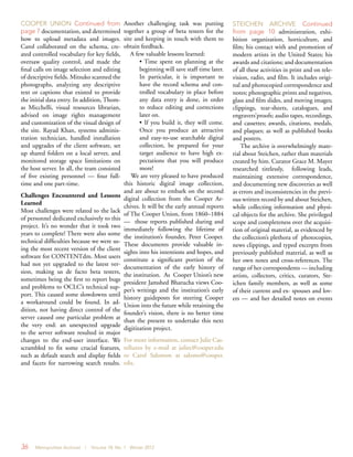 36 Metropolitan Archivist | Volume 18, No. 1 Winter 2012
Another challenging task was putting
together a group of beta testers for the
site and keeping in touch with them to
obtain feedback.
A few valuable lessons learned:
• Time spent on planning at the
beginning will save staff time later.
In particular, it is important to
have the record schema and con-
trolled vocabulary in place before
any data entry is done, in order
to reduce editing and corrections
later on.
• If you build it, they will come.
Once you produce an attractive
and easy-to-use searchable digital
collection, be prepared for your
target audience to have high ex-
pectations that you will produce
more!
We are very pleased to have produced
this historic digital image collection,
and are about to embark on the second
digital collection from the Cooper Ar-
chives. It will be the early annual reports
of The Cooper Union, from 1860–1884
— those reports published during and
immediately following the lifetime of
the institution’s founder, Peter Cooper.
These documents provide valuable in-
sights into his intentions and hopes, and
constitute a significant portion of the
documentation of the early history of
the institution. As Cooper Union’s new
president Jamshed Bharucha views Coo-
per’s writings and the institution’s early
history guideposts for steering Cooper
Union into the future while retaining the
founder’s vision, there is no better time
than the present to undertake this next
digitization project.
For more information, contact Julie Cas-
telluzzo by e-mail at juliec@cooper.edu
or Carol Salomon at salomo@cooper.
edu.
COOPER UNION Continued from
page 7 documentation, and determined
how to upload metadata and images.
Carol collaborated on the schema, cre-
ated controlled vocabulary for key fields,
oversaw quality control, and made the
final calls on image selection and editing
of descriptive fields. Mitsuko scanned the
photographs, analyzing any descriptive
text or captions that existed to provide
the initial data entry. In addition, Thom-
as Micchelli, visual resources librarian,
advised on image rights management
and customization of the visual design of
the site. Rayad Khan, systems adminis-
tration technician, handled installation
and upgrades of the client software, set
up shared folders on a local server, and
monitored storage space limitations on
the host server. In all, the team consisted
of five existing personnel — four full-
time and one part-time.
Challenges Encountered and Lessons
Learned
Most challenges were related to the lack
of personnel dedicated exclusively to this
project. It’s no wonder that it took two
years to complete! There were also some
technical difficulties because we were us-
ing the most recent version of the client
software for CONTENTdm. Most users
had not yet upgraded to the latest ver-
sion, making us de facto beta testers,
sometimes being the first to report bugs
and problems to OCLC’s technical sup-
port. This caused some slowdowns until
a workaround could be found. In ad-
dition, not having direct control of the
server caused one particular problem at
the very end: an unexpected upgrade
to the server software resulted in major
changes to the end-user interface. We
scrambled to fix some crucial features,
such as default search and display fields
and facets for narrowing search results.
STEICHEN ARCHIVE Continued
from page 10 administration, exhi-
bition organization, horticulture, and
film; his contact with and promotion of
modern artists in the United States; his
awards and citations; and documentation
of all these activities in print and on tele-
vision, radio, and film. It includes origi-
nal and photocopied correspondence and
notes; photographic prints and negatives,
glass and film slides, and moving images;
clippings, tear-sheets, catalogues, and
engravers’proofs; audio tapes, recordings,
and cassettes; awards, citations, medals,
and plaques; as well as published books
and posters.
The archive is overwhelmingly mate-
rial about Steichen, rather than materials
created by him. Curator Grace M. Mayer
researched tirelessly, following leads,
maintaining extensive correspondence,
and documenting new discoveries as well
as errors and inconsistencies in the previ-
ous written record by and about Steichen,
while collecting information and physi-
cal objects for the archive. She privileged
scope and completeness over the acquisi-
tion of original material, as evidenced by
the collection’s plethora of photocopies,
news clippings, and typed excerpts from
previously published material, as well as
her own notes and cross-references. The
range of her correspondents — including
artists, collectors, critics, curators, Ste-
ichen family members, as well as some
of their current and ex- spouses and lov-
ers — and her detailed notes on events
 