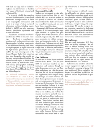 Volume 18, No. 1 Winter 2012 | Metropolitan Archivist 37
both small and large attest to her thor-
oughness and determination to elucidate
every aspect of Steichen’s personal and
professional life.
The archive is valuable for researchers
interested Steichen’s varied personal and
professional accomplishments. It serves
as an encyclopedic introduction, and
points to a variety of other sources of
information on him, including materi-
als held by MoMA and other museums,
libraries, government repositories, and
archival collections.
Unique to the archive are documenta-
tion from the 1980s of Steichen’s paint-
ings — the closest to a catalogue rai-
sonné currently available on these works;
documentation, including photographs,
of his delphinium breeding; and instal-
lation-photographs by Apeda Studio of
the flight-themed photomurals he cre-
ated for the men’s smoking room at the
Center Theater, Radio City, which has
since been dismantled. Also notable are
the many portraits taken of Steichen, for
publication and as gifts to Steichen and
his wife Joanna, by many notable twen-
tieth-century photographers including
Henri Cartier-Bresson, Bruce Davidson,
Lotte Jacobi, Wayne Miller, Irving Penn,
and Milton Rogovin.
For additional information, contact
Celia Hartmann by e-mail at Celia_
Hartmann@moma.org; read about some
of the material in the archive on the mu-
seum’s blog at http://www.moma.org/ex-
plore/inside_out/author/chartmann
BROOKLYN HISTORICAL SOCIETY
Continued from page 13
Cameras and Copyright
Students are encouraged to take pho-
tographs in our archives. This is a real
research skill, and we teach students to
take pictures of citations, too. We have
discovered that the iPad is a wonderful
tool for archival research, as it can zoom
better than a magnifying glass.
Because each SAFA course will result in
a website, all SAFA students sign a copy-
right statement. It explains that pho-
tographs from BHS collections are for
research purposes only, that BHS must
grant permission to publish reproduc-
tions, and that posting online is a form
of publication. Professors currently facili-
tate permission requests through another
Google form. In the future, we would like
to research rights-restrictions before each
visit, to better inform students which im-
ages can be published.
Class Facilitation
All visits are facilitated by the archivist-
historian team. When a class first visits
BHS, we introduce ourselves and the
institution, walk students through our
rules, demonstrate proper care and han-
dling, and discuss our collection scope.
We stress that our library complements
and supplements their campus library,
class readings, and online resources. We
often discuss primary sources in detail,
and we sometimes provide content- or
format-specific instruction. Our biggest
care-and-handling challenge is to train
students not to point with their pencils.
Most activities work best in groups of
three to five students, and we find that
students need to be explicitly told to
stop and read something. Students are
often too quick to underestimate their
abilities. Transcription exercises work
well with hard-to-decipher handwritten
documents. Although students are often
intimidated at first, with just a few tips
they often impress us with their paleog-
raphy skills. Students do have trouble
summarizing texts, so we hope to come
up with exercises to address this during
class visits.
By the summer, we will craft a teach-
ing philosophy and mission statement.
We also hope to produce sample activi-
ties, glossaries, handouts, bibliographies,
and subject guides. We look forward to
working with faculty to refine facilitation
techniques, prompt writing, and assign-
ment design. We are also trying to cre-
ate systematic evaluation for individual
visits. How to best to provide and solicit
feedback? How much of the class should
BHS staff address? How responsible are
we for course content or outcomes?
Moving Forward
Like any small institution, BHS faces
space and staffing challenges. We still
need to address building access, coat
checks, scheduling, and an upcoming
renovation. In June 2012, faculty will at-
tend our second annual week-long Sum-
mer Institute, where national partners
will learn from our experiences. Addi-
tionally, we will run a paid summer fel-
lowship for select SAFA students.
Reflections and anecdotes tell us that
student engagement is high, and more of
our faculty is returning in Spring 2012
than anticipated. We are excited for the
impact SAFA will have on BHS, on our
partners, and on the profession in gen-
eral.
For more information, visit safa.brook-
lynhistory.org; contact Robin Katz by e-
mail at rkatz@brooklynhistory.org
 