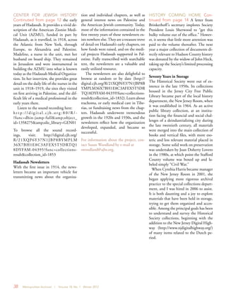 38 Metropolitan Archivist | Volume 18, No. 1 Winter 2012
CENTER FOR JEWISH HISTORY
Continuted from page 12 the early
years of Hadassah. It provides a vivid de-
scription of the American Zionist Medi-
cal Unit (AZMU), funded in part by
Hadassah, as it travelled, in 1918, across
the Atlantic from New York, through
Europe, to Alexandria and Palestine.
Madeline, a nurse in the unit, met her
husband on board ship. They remained
in Jerusalem and were instrumental in
building the AZMU into what is known
today as the Hadassah Medical Organiza-
tion. In her interview, she provides great
detail on the daily life of the nurses in the
unit in 1918–1919, the sites they visited
on first arriving in Palestine, and the dif-
ficult life of a medical professional in the
early years there.
Listen to the sound recording here:
h t t p : / / d i g i t a l . c j h . o r g : 8 0 / R / -
?func=dbin-jump-full&amp;object_
id=1358275&amp;silo_library=GEN01
To browse all the sound record-
ings, visit: http://digital.cjh.org/
R/21XQP6Y37N1JBP8BYMPLM
36X7BH1E8C3AFEX5T5DRTQ1
8DYFAM-04395?func=collections-
result&collection_id=1853
Hadassah Newsletters
With the first issue in 1914, the news-
letters became an important vehicle for
transmitting news about the organiza-
tion and individual chapters, as well as
general interest news on Palestine and
the American Jewish community. Today,
most of the information contained in the
first twenty years of these newsletters ex-
ists nowhere else.They are a treasure trove
of detail on Hadassah’s early chapters, on
how funds were raised, and on the medi-
cal projects Hadassah supported in Pal-
estine. Fully transcribed with searchable
text, the newsletters are a valuable and
easily utilized resource.
The newsletters are also delightful to
browse at random or by date (http://
digital.cjh.org/R/21XQP6Y37N1JBP8B
YMPLM36X7BH1E8C3AFEX5T5DR
TQ18DYFAM-04359?func=collections-
result&collection_id=1832).Learnabout
trachoma, or early medical care in Tibe-
rias, or fundraising news from the chap-
ters. Hadassah underwent tremendous
growth in the 1920s and 1930s, and the
newsletters reflect how the organization
developed, expanded, and became so
successful.
For information about the project, con-
tact Susan Woodland by e-mail at
swoodland@ajhs.org.
HISTORY COMING HOME Con-
tinued from page 14 A letter from
Brinkerhoff’s secretary implores Society
President Louis Sherwood to “get this
bulky volume out of the office.” Howev-
er, it seems that little more attention was
paid to the volume thereafter. The next
year a major collection of documents di-
rectly relevant to Hudson County history
was donated by the widow of John Heck,
taking up the Society’s limited processing
capacity.
Seventy Years in Storage
The Historical Society went out of ex-
istence in the late 1950s. Its collections
housed in the Jersey City Free Public
Library became part of the local history
department, the New Jersey Room, when
it was established in 1964. As an active
public library collection, at an institu-
tion facing the financial and social chal-
lenges of a deindustrializing city during
the late twentieth century, all materials
were merged into the main collection of
books and vertical files, with more eso-
teric and less relevant material placed in
storage. Some solid work on preservation
was undertaken by Joan Doherty Lovero
in the 1980s, at which point the Stafford
County volume was boxed up and la-
beled simply “Civil War.”
When Cynthia Harris became manager
of the New Jersey Room in 2001, she
began applying more rigorous archival
practice to the special collections depart-
ment, and I was hired in 2006 to assist.
It is both daunting and a joy to explore
materials that have been held in storage,
trying to get them organized and acces-
sible. Among the principal goals has been
to understand and survey the Historical
Society collections, beginning with the
addition to the New Jersey Digital High-
way (http://www.njdigitalhighway.org/)
of many items related to the Dutch pe-
riod.
 
