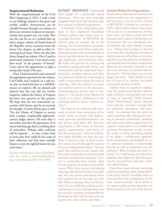 Volume 18, No. 1 Winter 2012 | Metropolitan Archivist 39
Sesquicentennial Realization
With the sesquicentennial of the Civil
War’s beginning in 2011, I took a look
at our holdings related to that great and
terrible conflict. Anniversaries can be
valuable because they give us a chance to
direct our attention to places we may pre-
viously have passed over too easily. This
was the case for us, as I realized that we
had a unique volume of Grand Army of
the Republic service narratives from the
Jersey City chapter, as well as other in-
teresting local items. There was also that
dusty, banged up volume. Once I read its
provenance notations, I was awed at just
how much “in the presence of history”
I was, and at the opportunity to right a
wrong after nearly 150 years.
Once I had researched and contacted
the appropriate repository for the volume,
Carl Childs and I realized, in a tidy iro-
ny, that we had both been at a MARAC
session on replevin. We are pleased and
relieved that this case did not involve
litigation; indeed the Library of Virginia
has been very gracious in this process.
We hope that our two institutions’ en-
counter with history may be an occasion
for thought. Cynthia Harris puts it well:
“For the Library of Virginia to receive
back a unique, irreplaceable eighteenth-
century ledger almost 150 years after it
was stolen and after all expectation of its
return had long ago died, is nothing short
of miraculous. Perhaps other archivists
will be inspired … to take a closer look
at items that don’t really fit the scope of
their collection and find more suitable
homes or even the rightful homes for any
such items.”
Formoreinformation,contactJohnBeek-
man by e-mail at jbeekman@jclibrary.
org, or by phone at (201) 547-4503.
ACTIVIST ARCHIVISTS Continued
from page 17 a profoundly sacred
dimension. Even the most seemingly
straightforward facts and decisions may
have cultural or political implications.
A hallmark of the postmodern para-
digm is that traditional boundaries
between archives and creator have in-
creasingly dissolved. At WITNESS the
archives plays an integral role in the
training and documentation processes.
More than many other forms, audiovisu-
al documentation relies tremendously on
context and description for sense, mean-
ing, significance, and evidentiary value.
We work with partners by creating and
providing training materials, forms, and
instructional tools for audiovisual docu-
mentation, metadata capture, and other
best practices, and also by endeavoring to
instill a consciousness about the value of
archiving. Thus the archives is an active
and essential partner in the documen-
tation/production process and, in fact,
shapes it. The partner must likewise be
viewed as a critical collaborator in the
archiving endeavor (hence “archivist ac-
tivist”).
The video in our collection tells thou-
sands of stories from many parts of the
world: stories of torture and displace-
ment, genocide and discrimination, war
and poverty and terror. But also very
importantly, it tells stories of activism,
agency, empowerment, and heroic ef-
forts for social justice. Activists and hu-
man rights defenders are often the least
likely to perceive value in these stories:
they tend to be self-effacingly focused on
the never-ending work at hand. They are
much like archivists in this regard; and,
like archives and archivists, the work itself
demands consideration and study. Con-
text is inextricable from content: what
was the purpose, the point of view of the
creator? Were there security risks during
shooting, what kind of camera was used,
why was one person interviewed rather
than another? Are we sure they are cred-
ible? What is missing, what was left un-
said? It is very difficult to obtain and re-
cord answers to most such questions, but
the record is enriched immeasurably by
knowing the why and the how, and not
just the who, what, where, and when.
Activism Within Our Organizations
Finally, there is this notion of activism for
archives within our own organizations. I
did not learn to be an activist archivist
at WITNESS. I learned my activism at
CNN, when I had to devise ways to pro-
vide access in an instantaneous 24-hour
news cycle, and had to create both the
processes and a culture of archiving in an
environment that was relentlessly pres-
ent-minded and, quite frankly, resistant
to it. Being much younger, it shocked
me to learn that the purpose and value of
archives was not self-evident to everyone,
and that even the utilitarian or business-
case benefits were not always understood.
Advocacy was therefore essential to my
job as an archivist, as I defined and un-
derstood it. This has been true to some
degree ever since. And I believe it to be
true of most of us, whether our battles
are internal, external, or both.
I believe there are significant implica-
tions for professional identity. Increas-
ingly, archivists conceptualize our work
in terms of “meaning” (Mark Greene),
“belief” (Verne Harris), “power” (Derrida
et al.), and, yes, “activism,” concepts that
are subjective, amorphous, and open-
ended. As someone who has spent my
career imposing order and process, striv-
ing to promote professional standards,
and advocating within organizations for
a greater commitment to a truthful and
persistent documentary record, to enter
this realm is anxiety provoking indeed.
If we adopt a collaborative approach,
invite participation and feedback by us-
ers, question standards, or acknowledge
bias, do we cede or undermine our own
authority? When I invoke the word “ac-
tivism,” do I risk having my objectivity,
expertise, and judgment called into ques-
tion by non-archivists and other archi-
vists alike? Perhaps.
I have been aware of some interesting
online conversations of late, about wheth-
er the word “archive” should be used as a
verb and about the connotations of the
term “citizen archivist,” all of which to
me express a deep anxiety about how we
define ourselves and convey that identity
 