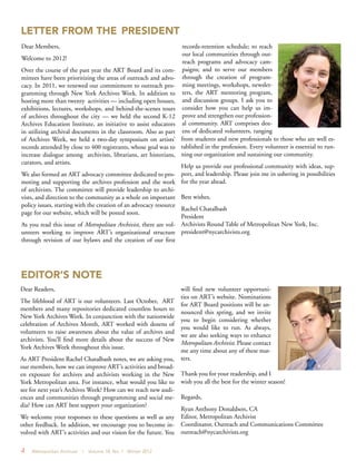 4 Metropolitan Archivist | Volume 18, No. 1 Winter 2012
LETTER FROM THE PRESIDENT
EDITOR’S NOTE
Dear Members,
Welcome to 2012!
Over the course of the past year the ART Board and its com-
mittees have been prioritizing the areas of outreach and advo-
cacy. In 2011, we renewed our commitment to outreach pro-
gramming through New York Archives Week. In addition to
hosting more than twenty activities — including open houses,
exhibitions, lectures, workshops, and behind-the-scenes tours
of archives throughout the city — we held the second K-12
Archives Education Institute, an initiative to assist educators
in utilizing archival documents in the classroom. Also as part
of Archives Week, we held a two-day symposium on artists’
records attended by close to 400 registrants, whose goal was to
increase dialogue among archivists, librarians, art historians,
curators, and artists.
We also formed an ART advocacy committee dedicated to pro-
moting and supporting the archives profession and the work
of archivists. The committee will provide leadership to archi-
vists, and direction to the community as a whole on important
policy issues, starting with the creation of an advocacy resource
page for our website, which will be posted soon.
As you read this issue of Metropolitan Archivist, there are vol-
unteers working to improve ART’s organizational structure
through revision of our bylaws and the creation of our first
records-retention schedule; to reach
our local communities through out-
reach programs and advocacy cam-
paigns; and to serve our members
through the creation of program-
ming meetings, workshops, newslet-
ters, the ART mentoring program,
and discussion groups. I ask you to
consider how you can help us im-
prove and strengthen our profession-
al community. ART comprises doz-
ens of dedicated volunteers, ranging
from students and new professionals to those who are well es-
tablished in the profession. Every volunteer is essential to run-
ning our organization and sustaining our community.
Help us provide our professional community with ideas, sup-
port, and leadership. Please join me in ushering in possibilities
for the year ahead.
Best wishes,
Rachel Chatalbash
President
Archivists Round Table of Metropolitan New York, Inc.
president@nycarchivists.org
Dear Readers,
The lifeblood of ART is our volunteers. Last October, ART
members and many repositories dedicated countless hours to
New York Archives Week. In conjunction with the nationwide
celebration of Archives Month, ART worked with dozens of
volunteers to raise awareness about the value of archives and
archivists. You’ll find more details about the success of New
York Archives Week throughout this issue.
As ART President Rachel Chatalbash notes, we are asking you,
our members, how we can improve ART’s activities and broad-
en exposure for archives and archivists working in the New
York Metropolitan area. For instance, what would you like to
see for next year’s Archives Week? How can we reach new audi-
ences and communities through programming and social me-
dia? How can ART best support your organization?
We welcome your responses to these questions as well as any
other feedback. In addition, we encourage you to become in-
volved with ART’s activities and our vision for the future. You
will find new volunteer opportuni-
ties on ART’s website. Nominations
for ART Board positions will be an-
nounced this spring, and we invite
you to begin considering whether
you would like to run. As always,
we are also seeking ways to enhance
Metropolitan Archivist. Please contact
me any time about any of these mat-
ters.
Thank you for your readership, and I
wish you all the best for the winter season!
Regards,
Ryan Anthony Donaldson, CA
Editor, Metropolitan Archivist
Coordinator, Outreach and Communications Committee
outreach@nycarchivists.org
 