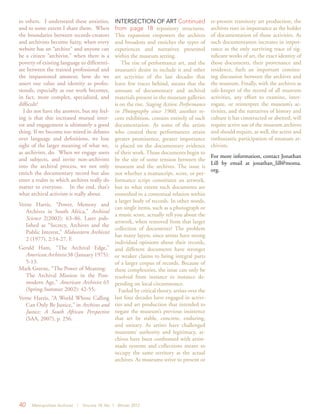 40 Metropolitan Archivist | Volume 18, No. 1 Winter 2012
to others. I understand these anxieties,
and to some extent I share them. When
the boundaries between records-creators
and archivists become fuzzy, when every
website has an “archive” and anyone can
be a citizen “archivist,” when there is a
poverty of existing language to differenti-
ate between the trained professional and
the impassioned amateur, how do we
assert our value and identity as profes-
sionals, especially as our work becomes,
in fact, more complex, specialized, and
difficult?
I do not have the answers, but my feel-
ing is that this increased mutual inter-
est and engagement is ultimately a good
thing. If we become too mired in debates
over language and definitions, we lose
sight of the larger meaning of what we,
as archivists, do. When we engage users
and subjects, and invite non-archivists
into the archival process, we not only
enrich the documentary record but also
enter a realm in which archives really do
matter to everyone. In the end, that’s
what archival activism is really about.
Verne Harris, “Power, Memory and
Archives in South Africa,” Archival
Science 2(2002): 63–86. Later pub-
lished as “Secrecy, Archives and the
Public Interest,” Midwestern Archivist
2 (1977), 2:14-27. F.
Gerald Ham, “The Archival Edge,”
American Archivist 38 (January 1975):
5-13.
Mark Greene, “The Power of Meaning:
The Archival Mission in the Post-
modern Age,” American Archivist 65
(Spring-Summer 2002): 42-55;
Verne Harris, “A World Whose Calling
Can Only Be Justice,” in Archives and
Justice: A South African Perspective
(SAA, 2007), p. 256.
INTERSECTION OF ART Continued
from page 18 repository structures.
This expansion empowers the archives
and broadens and enriches the types of
experiences and narratives presented
within the museum setting.
The rise of performance art, and the
museum’s desire to include it and other
art activities of the last decades that
leave few traces behind, means that the
amount of documentary and archival
materials present in the museum galleries
is on the rise. Staging Action: Performance
in Photography since 1960, another re-
cent exhibition, consists entirely of such
documentation. As some of the artists
who created these performances attain
greater prominence, greater importance
is placed on the documentary evidence
of their work. Those documents begin to
be the site of some tension between the
museum and the archives. The issue is
not whether a manuscript, score, or per-
formance script constitutes an artwork,
but to what extent such documents are
enmeshed in a contextual relation within
a larger body of records. In other words,
can single items, such as a photograph or
a music score, actually tell you about the
artwork, when removed from that larger
collection of documents? The problem
has many layers, since artists have strong
individual opinions about their records,
and different documents have stronger
or weaker claims to being integral parts
of a larger corpus of records. Because of
these complexities, the issue can only be
resolved from instance to instance de-
pending on local circumstance.
Fueled by critical theory, artists over the
last four decades have engaged in activi-
ties and art production that intended to
negate the museum’s previous insistence
that art be stable, concrete, enduring,
and unitary. As artists have challenged
museums’ authority and legitimacy, ar-
chives have been confronted with artist-
made systems and collections meant to
occupy the same territory as the actual
archives. As museums strive to present or
re-present transitory art production, the
archives rises in importance as the holder
of documentation of those activities. As
such documentation increases in impor-
tance as the only surviving trace of sig-
nificant works of art, the exact identity of
those documents, their provenance and
residence, fuels an important continu-
ing discussion between the archives and
the museum. Finally, with the archives as
safe-keeper of the record of all museum
activities, any effort to examine, inter-
rogate, or reinterpret the museum’s ac-
tivities, and the narratives of history and
culture it has constructed or abetted, will
require active use of the museum archives
and should require, as well, the active and
enthusiastic participation of museum ar-
chivists.
For more information, contact Jonathan
Lill by email at jonathan_lill@moma.
org.
 