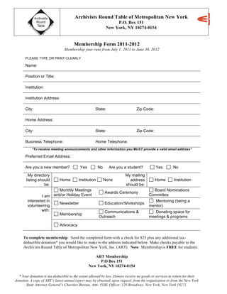 Archivists Round Table of Metropolitan New York
P.O. Box 151
New York, NY 10274-0154
* Your donation is tax-deductible to the extent allowed by law. Donors receive no goods or services in return for their
donation. A copy of ART’s latest annual report may be obtained, upon request, from the organization or from the New York
State Attorney General’s Charities Bureau, Attn: FOIL Officer, 120 Broadway, New York, New York 10271.
Membership Form 2011-2012
Membership year runs from July 1, 2011 to June 30, 2012
PLEASE TYPE OR PRINT CLEARLY
Name:
Position or Title:
Institution:
Institution Address:
City: State: Zip Code:
Home Address:
City: State: Zip Code:
Business Telephone: Home Telephone:
*To receive meeting announcements and other information you MUST provide a valid email address*
Preferred Email Address:
Are you a new member? Yes No Are you a student? Yes No
My directory
listing should
be:
Home Institution None
My mailing
address
should be:
Home Institution
Monthly Meetings
and/or Holiday Event
Awards Ceremony
Board Nominations
Committee
Newsletter Education/Workshops
Mentoring (being a
mentor)
I am
interested in
volunteering
with:
Membership
Communications &
Outreach
Donating space for
meetings & programs
Advocacy
To complete membership: Send the completed form with a check for $25 plus any additional tax-
deductible donation* you would like to make to the address indicated below. Make checks payable to the
Archivists Round Table of Metropolitan New York, Inc. (ART). Note: Membership is FREE for students.
ART Membership
P.O Box 151
New York, NY 10274-0154
 