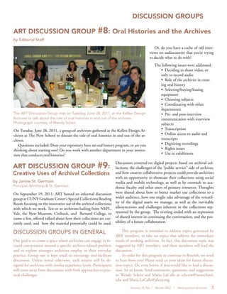 Volume 18, No. 1 Winter 2012 | Metropolitan Archivist 5
DISCUSSION GROUPS
On Tuesday, June 28, 2011, a group of archivists gathered at the Kellen Design Ar-
chives at The New School to discuss the role of oral histories in and out of the ar-
chives.
Questions included: Does your repository have an oral history program, or are you
thinking about starting one? Do you work with another department in your institu-
tion that conducts oral histories?
Or, do you have a cache of old inter-
views on audiocassette that you’re trying
to decide what to do with?
The following issues were addressed:
• Deciding to shoot video, or
only to record audio
• Role of the archivist in creat-
ing oral history
• Selecting/buying/leasing
equipment
• Choosing subjects
• Coordinating with other
departments
• Pre- and post-interview
communication with interview
subjects
• Transcription
• Online access to audio and
transcripts
• Digitizing recordings
• Rights issues
• Use in exhibitions
ART DISCUSSION GROUP #8: Oral Histories and the Archives
by Editorial Staff
The ART Discussion Group met on Tuesday, June 28, 2011, at the Kellen Design
Archives to talk about the role of oral histories in and out of the archives.
Photograph courtesy of Wendy Scheir.
ART DISCUSSION GROUP #9:
Creative Uses of Archival Collections
by Janine St. Germain
Principal, Winthrop & St. Germain
On September 19, 2011, ART hosted an informal discussion
group at CUNY Graduate Center’s Special Collections Reading
Room focusing on the innovative use of the archival collections
with which we work. Ten or so archivists hailing from NYPL,
Yale, the New Museum, Citibank, and Barnard College, to
name a few, offered talked about how their collections are cur-
rently used, and how the material potentially could be used.
DISCUSSION GROUPS IN GENERAL
Our goal is to create a space where archivists can engage in fo-
cused conversation around a specific archives-related problem
and to explore strategies archivists employ in their everyday
practice. Group size is kept small to encourage and facilitate
discussion. Unless noted otherwise, each session will be de-
signed for archivists with similar experience levels. Participants
will come away from discussions with fresh approaches to prac-
tical challenges.
Discussion centered on digital projects based on archival col-
lections; the challenges of the “public service” side of archives;
and how creative collaborative projects could provide archivists
with an opportunity to showcase their collections using social
media and mobile technology, as well as by outreach to aca-
demic faculty and other users of primary resources. Thoughts
were shared about how to better market our collections to a
wider audience, how one might take advantage of the versatil-
ity of the digital assets we manage, as well as the inevitable
idiosyncrasies and challenges inherent in the collections rep-
resented by the group. The evening ended with an expression
of shared interest in continuing the conversation, and the pos-
sibility of a future collaboration.
This program is intended to address topics generated by
ART members, to take on topics that address the immediate
needs of working archivists. In fact, this discussion topic was
suggested by ART members, and these members will lead the
discussion.
In order for this program to continue to flourish, we need
to hear from you! Please send us your ideas for future discus-
sion topics. Or, even better, if you would like to lead a discus-
sion, let us know. Send comments, questions, and suggestions
to Wendy Scheir and Maria LaCalle at scheirw@newschool.
edu and Maria.LaCalle@jdcny.org.
 