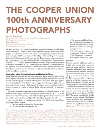 Volume 18, No. 1 Winter 2012 | Metropolitan Archivist 7
THE COOPER UNION
100th ANNIVERSARY
PHOTOGRAPHSby Julie Castelluzzo
Electronic Services Librarian and Digital Projects Coordinator
The Cooper Union Library
Carol Salomon
Archives Librarian and Acting Director
The Cooper Union Library
• The content would be of inter-
est to researchers both inside and
outside the institution, including
historians, alumni, and develop-
ment personnel
• The photographs would provide
a touchstone for Cooper Union’s
150th Anniversary Celebration,
which would take place in 2009.
Personnel
Without funds for additional staff, we
decided that existing library personnel
would take on the project as a team, even
though the staffing level at the time could
be best described as adequate. The learn-
ing curve would be steep, and it meant
trying to squeeze more work out of the
day. However, the benefits of experience
gained as well as the promotion and vis-
ibility for the Cooper Archives and the
Library in general outweighed the costs.
CarolSalomonandJulieCastelluzzo,the
archives librarian and electronic services
librarian, respectively, attended a MET-
RO workshop on the basics of CON-
TENTdm, along with Mitsuko Brooks,
part-time archives assistant. They formed
the core of the team. Julie became project
coordinator, learned the basics of Dub-
lin Core, put together the initial record
schema and Continued on page 36
On April 20, 2011, The Cooper Union Library announced the first searchable digital
collection from the Cooper Archives: The Cooper Union 100th Anniversary Photo-
graphs. The collection consists of 198 scanned photographic prints depicting events
surrounding the 100th anniversary, in the 1950s, of the founding of The Cooper
Union for the Advancement of Science and Art. The centennial began with a three-
day convocation in 1956 and culminated in the 100th Anniversary Convocation on
November 2, 1959. Many notable individuals addressed the guests and participated
in panel discussions held at The Cooper Union and at various locations in Manhat-
tan. Speakers included the architect R. Buckminster Fuller, former President of the
United States Herbert Hoover, Supreme Court Justice Felix Frankfurter, and writer
and urbanist Lewis Mumford.
Undertaking a First Digitization Project and Finding the Means
The Cooper librarians initially discussed a potential digital project in March 2009.
Ideas for projects from the archives had been brewing for years but had not taken off,
mainly due to budgetary constraints. Having been unsuccessful with grant applica-
tions, we lacked hardware and software for an appropriate development platform and
personnel with the necessary skills, namely familiarity with the standards and best
practices involved in creating an archival digital collection and ability to maintain a
server.
Two major obstacles disappeared with the addition of a hosted instance of the
CONTENTdm digital collection management software through OCLC, at no ad-
ditional cost beyond the existing FirstSearch Base Package subscription. It eliminated
the need for a server in house, and provided the right software for the task.
Next came the choice of a collection to digitize. The 100th Anniversary Photo-
graphs were chosen because:
• They had not been cataloged at the item level
• The collection was a manageable size
Previous Page, top: Cooper Union Board Chairman Irving S. Olds and President Edwin S. Burdell about to cut the 100th-
anniversary cake, Waldorf-Astoria Hotel, November 2, 1959. Center: Herbert Hoover, former President of the United States,
and Honorary Chairman of the Cooper Union Centennial Committee, holding his translation of Agricola’s De re metallica,
October 9, 1956. The volume is now part of the Cooper Union Library’s collection. Bottom right: Richard Buckminster Fuller
addressing the General Session of the 1956 Convocation on the topic “The Union of Science and Art,” October 6, 1956, in
the Great Hall of The Cooper Union. Bottom left: Cooper Art School students holding banners welcoming alumni to the
Alumni Association tent, erected on the former Bible House site, for the alumni gathering luncheon, October 6, 1956.
All photographs courtesy of The Cooper Union
 