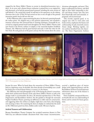 Volume 18, No. 1 Winter 2012 | Metropolitan Archivist 9
stopped by the Henry Miller’s Theatre to oversee its demolition/renovation into a
disco. As an actor and a theater-history enthusiast it pained him to see original de-
tails destroyed, so he had the painted panel removed, including the entire section of
wall behind it. He carried that chunk of wall back to his apartment on the subway.
(Envision that in the 1970s!) He had arrived too late to save all eight of the painted
mezzanine panels, but he did save this one.
As Mr. Olderman tells it, upon examining the piece, he detected a painting beneath
the surface grime. He chipped away at the posterior plasterwork, and consulted a
museum conservator who instructed him in cleaning techniques. Eventually he un-
covered an original painted motif used throughout the Henry Miller’s Theatre (and
now found in the historic artifacts on display in the renovated Stephen Sondheim
Theatre). Mr. Olderman had the panel framed and took it with him when he left
New York. He took good care of the panel, and says that the woman above the cameo
elevations, photographs, and more).They
help us understand our history, and shed
light on New York’s relationship to the-
ater and theater houses: how they have
been historically used (and misused), re-
purposed, and reconstructed.
This recently acquired panel, in its
original state with its vivid colors and
lovely artistry, emphasizes the beauty and
craftsmanship of early twentieth-century
theater design. Working together, our
two archives benefited from this discov-
ery: The Durst Organization Archives
became his muse. When he heard about the restoration of Henry Miller’s Theatre
back to a legitimate venue, he decided, after three decades of stewardship over a small
but lovely piece of local theater history, to return it to the theater.
Mr. Olderman also took photographs in the 1970s during the theater’s conversion,
which show architectural elements of the early Henry Miller’s Theatre as well as the
changes made to accommodate the disco. He donated reproductions to The Durst
Organization and Roundabout Archives. He also guided us through the renovated
Stephen Sondheim Theatre, pointing out differences in older and new construction,
and suggesting where the artifacts on display might have come from, thus bringing
new meaning to them. On examining the doors on display we realized that the motif
on Mr. Olderman’s panel was there, hidden under nearly 100 years of grime.
Archival Treasures and Collaborations
Because Roundabout Theatre Company has occupied numerous theaters in New
York City, our collection includes documents from these venues (reconstructions,
received a significant piece of interior
design (with supporting history) and the
Roundabout Archives received important
information about one of the theaters it
now occupies.
These wonderful, unexpected discover-
ies breathe life into our understanding of
history and its context for future genera-
tions.
Roundabout Theatre Company Archives
are made possible through a grant from
the Leon Levy Foundation. For more
information, contact Tiffany Nixon by
e-mail at TiffanyN@roundabouttheatre.
org
Reconstructions of the Henry Miller’s Theatre into the disco Xenon, view from stage (left) and looking into sideboxes, circa
1977. Photographs by Dan Olderman.
 