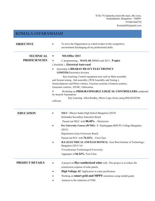 H.No:79,Aadarsha street,8th main ,4th cross,
Sunkadakatte ,Bangalore - 560091
+918861844730
Komalaj94@gmail.com
KOMALA JAYARAMAIAH
OBJECTIVE  To serve the Organization as a hard worker in this competitive
environment discharging all my professional skills.
TECHNICAL
PROFICIENCIES
• MS-Office 2013
• C programming , MATLAB 2008(b) and 2013, P-spice
( Simulink ) , Electrical Auto-caed
 Internship in BHARAT HEAVY ELECTRONICS
LIMITED,Electronics division.
Key Learning: Control equipment area such as Main assembly
and System testing , Sub assembly ( PCB Assembly and Testing ),
Semiconductors and Photo voltaics, Tractions systems, Exitation systems ,
Generator controls , HVDC, Fabrication.
• Workshop on PROGRAMMABLE LOGICAL CONTROLLERS conducted
by Sourish Automation.
Key Learning: Allen Bradley, Micro Logic Series using RSLOGIX500
software.
EDUCATION  SSLC –Mariya Sadan High School-Bangalore (2010)
Karnataka Secondary Education Board
Passed out SSLC with 88.48% - Distinction
 Pre University Course (PCME)– S Nijalingappa BFR PU College-Bangalore
(2012)
Department of pre-University Board
Passed out PUC with 76.16% - First Class
 B.E (ELECTRICALAND ELECRONICS) –East West Institute of Technology-
Bangalore (2015-16)
Visveshvaraya Technological University
Aggregate of 66.24%- First Class
PROJECT DETAILS  A project on Dye senthesized solar cells. This project is to reduce the
construction expense of solar panels.
 High Voltage AC Application in water purification.
 Working on smart grid and MPPT simulation using matlab guide.
 Analysis in the reduction of THD.
 