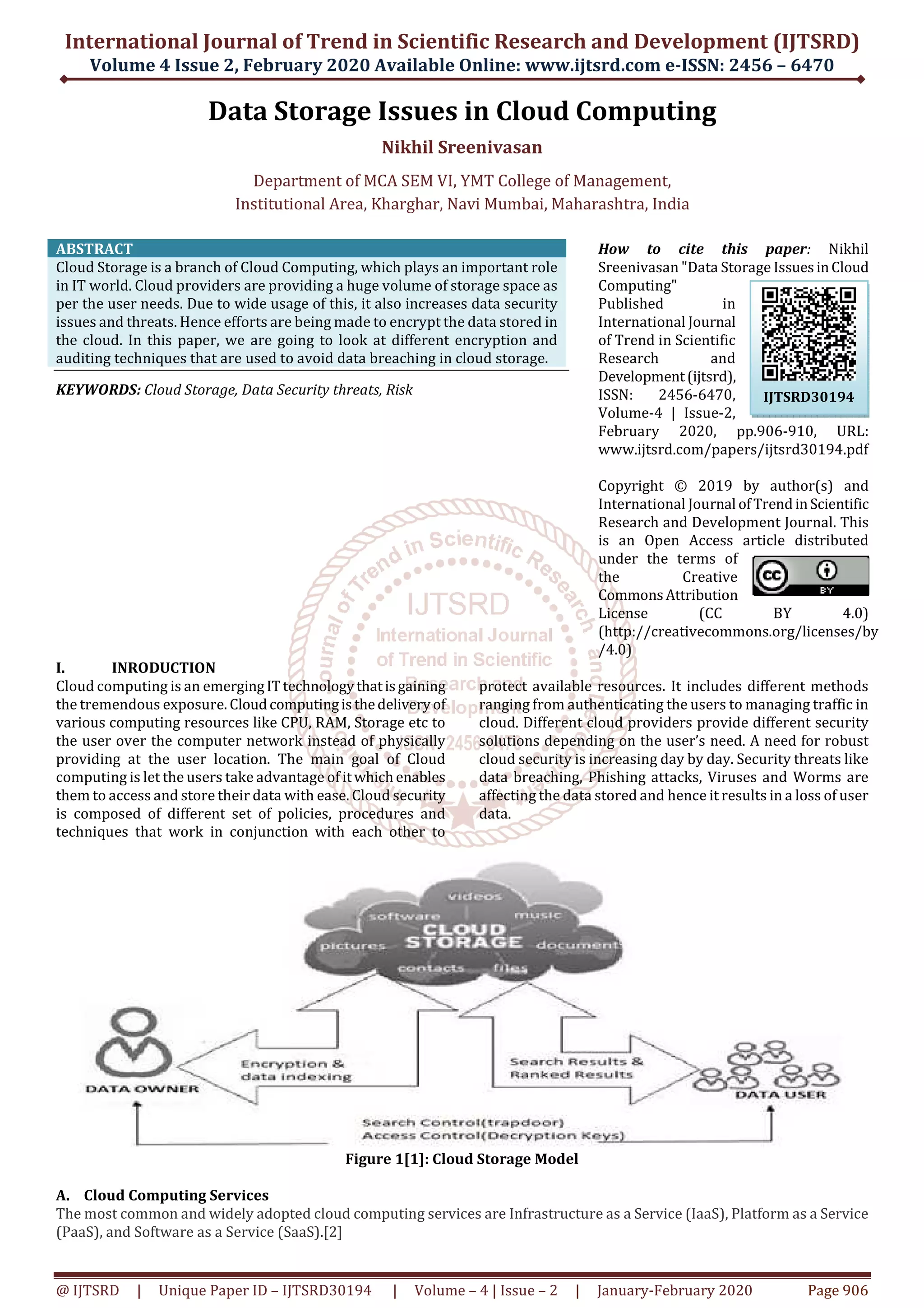International Journal of Trend in Scientific Research and Development (IJTSRD) Volume 4 Issue 2, February 2020 Available Online: www.ijtsrd.com e-ISSN: 2456 – 6470 @ IJTSRD | Unique Paper ID – IJTSRD30194 | Volume – 4 | Issue – 2 | January-February 2020 Page 906 Data Storage Issues in Cloud Computing Nikhil Sreenivasan Department of MCA SEM VI, YMT College of Management, Institutional Area, Kharghar, Navi Mumbai, Maharashtra, India ABSTRACT Cloud Storage is a branch of Cloud Computing, which plays an important role in IT world. Cloud providers are providing a huge volume of storage space as per the user needs. Due to wide usage of this, it also increases data security issues and threats. Hence efforts are being made to encrypt the data stored in the cloud. In this paper, we are going to look at different encryption and auditing techniques that are used to avoid data breaching in cloud storage. KEYWORDS: Cloud Storage, Data Security threats, Risk How to cite this paper: Nikhil Sreenivasan "Data Storage IssuesinCloud Computing" Published in International Journal of Trend in Scientific Research and Development(ijtsrd), ISSN: 2456-6470, Volume-4 | Issue-2, February 2020, pp.906-910, URL: www.ijtsrd.com/papers/ijtsrd30194.pdf Copyright © 2019 by author(s) and International Journal ofTrendinScientific Research and Development Journal. This is an Open Access article distributed under the terms of the Creative CommonsAttribution License (CC BY 4.0) (http://creativecommons.org/licenses/by /4.0) I. INRODUCTION Cloud computing is an emergingITtechnologythatisgaining the tremendous exposure. Cloudcomputingisthedeliveryof various computing resources like CPU, RAM, Storage etc to the user over the computer network instead of physically providing at the user location. The main goal of Cloud computing is let the users take advantage of itwhichenables them to access and store their data with ease. Cloud security is composed of different set of policies, procedures and techniques that work in conjunction with each other to protect available resources. It includes different methods ranging from authenticating the users to managing traffic in cloud. Different cloud providers provide different security solutions depending on the user’s need. A need for robust cloud security is increasing day by day. Security threats like data breaching, Phishing attacks, Viruses and Worms are affecting the data stored and hence it results in a loss of user data. Figure 1[1]: Cloud Storage Model A. Cloud Computing Services The most common and widely adopted cloud computing services are Infrastructure as a Service (IaaS), Platform as a Service (PaaS), and Software as a Service (SaaS).[2] IJTSRD30194 