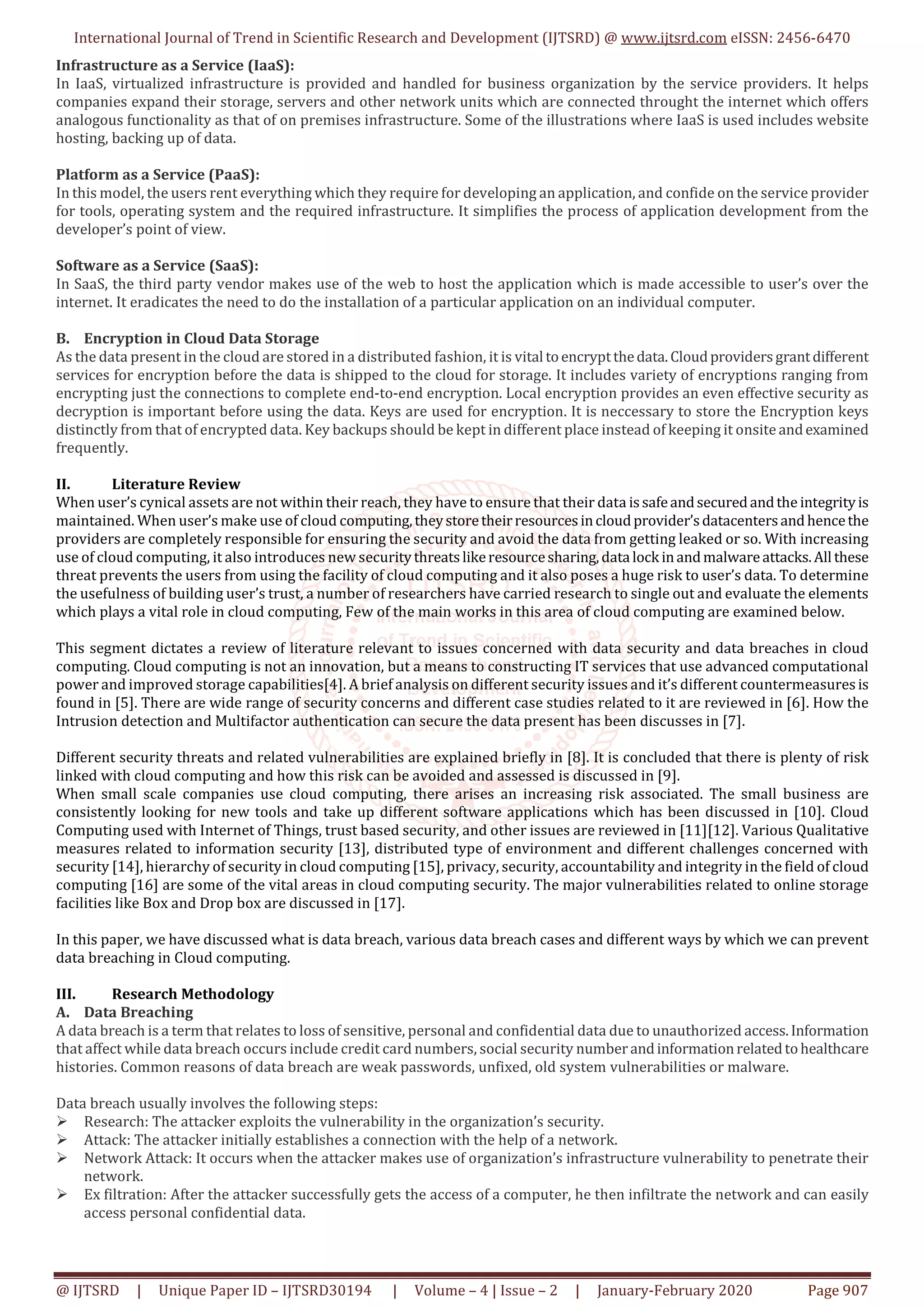 International Journal of Trend in Scientific Research and Development (IJTSRD) @ www.ijtsrd.com eISSN: 2456-6470 @ IJTSRD | Unique Paper ID – IJTSRD30194 | Volume – 4 | Issue – 2 | January-February 2020 Page 907 Infrastructure as a Service (IaaS): In IaaS, virtualized infrastructure is provided and handled for business organization by the service providers. It helps companies expand their storage, servers and other network units which are connected throught the internet which offers analogous functionality as that of on premises infrastructure. Some of the illustrations where IaaS is used includes website hosting, backing up of data. Platform as a Service (PaaS): In this model, the users rent everything which they require for developing an application, and confide on the service provider for tools, operating system and the required infrastructure. It simplifies the process of application development from the developer’s point of view. Software as a Service (SaaS): In SaaS, the third party vendor makes use of the web to host the application which is made accessible to user’s over the internet. It eradicates the need to do the installation of a particular application on an individual computer. B. Encryption in Cloud Data Storage As the data present in the cloud are stored in a distributed fashion, it is vital toencryptthedata.Cloudprovidersgrantdifferent services for encryption before the data is shipped to the cloud for storage. It includes variety of encryptions ranging from encrypting just the connections to complete end-to-end encryption. Local encryption provides an even effective security as decryption is important before using the data. Keys are used for encryption. It is neccessary to store the Encryption keys distinctly from that of encrypted data. Key backups should be kept in different place instead of keeping it onsite andexamined frequently. II. Literature Review When user’s cynical assets are not within their reach, they have to ensure that their data issafeandsecuredandthe integrityis maintained. When user’s make use of cloud computing,theystoretheirresourcesincloudprovider’sdatacentersandhencethe providers are completely responsible for ensuring the security and avoid the data from getting leaked or so. With increasing use of cloud computing, it also introduces new securitythreatslikeresourcesharing,data lock inandmalwareattacks.All these threat prevents the users from using the facility of cloud computing and it also poses a huge risk to user’s data. To determine the usefulness of building user’s trust, a number of researchers have carried research to single out and evaluate the elements which plays a vital role in cloud computing, Few of the main works in this area of cloud computing are examined below. This segment dictates a review of literature relevant to issues concerned with data security and data breaches in cloud computing. Cloud computing is not an innovation, but a means to constructing IT services that use advanced computational power and improved storage capabilities[4]. A brief analysis on different security issues and it’s different countermeasuresis found in [5]. There are wide range of security concerns and different case studies related to it are reviewed in [6]. How the Intrusion detection and Multifactor authentication can secure the data present has been discusses in [7]. Different security threats and related vulnerabilities are explained briefly in [8]. It is concluded that there is plenty of risk linked with cloud computing and how this risk can be avoided and assessed is discussed in [9]. When small scale companies use cloud computing, there arises an increasing risk associated. The small business are consistently looking for new tools and take up different software applications which has been discussed in [10]. Cloud Computing used with Internet of Things, trust based security, and other issues are reviewed in [11][12]. Various Qualitative measures related to information security [13], distributed type of environment and different challenges concerned with security [14], hierarchy of security in cloud computing [15], privacy, security, accountability and integrity in the field of cloud computing [16] are some of the vital areas in cloud computing security. The major vulnerabilities related to online storage facilities like Box and Drop box are discussed in [17]. In this paper, we have discussed what is data breach, various data breach cases and different ways by which we can prevent data breaching in Cloud computing. III. Research Methodology A. Data Breaching A data breach is a term that relates to loss of sensitive, personal and confidential data due to unauthorized access.Information that affect while data breach occurs include credit card numbers, social security numberandinformationrelatedtohealthcare histories. Common reasons of data breach are weak passwords, unfixed, old system vulnerabilities or malware. Data breach usually involves the following steps: Research: The attacker exploits the vulnerability in the organization’s security. Attack: The attacker initially establishes a connection with the help of a network. Network Attack: It occurs when the attacker makes use of organization’s infrastructure vulnerability to penetrate their network. Ex filtration: After the attacker successfully gets the access of a computer, he then infiltrate the network and can easily access personal confidential data. 