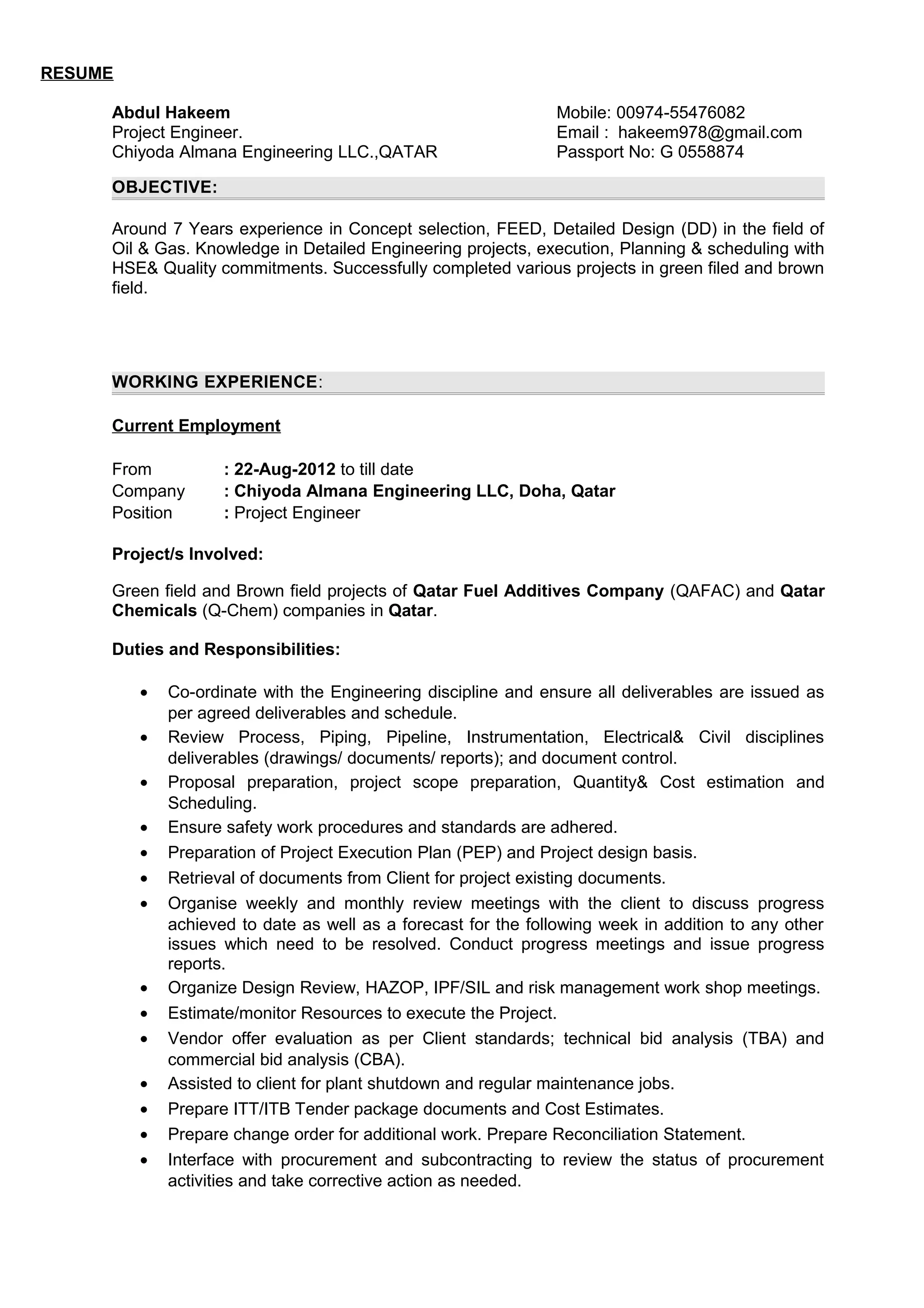 RESUME
Abdul Hakeem
Project Engineer.
Chiyoda Almana Engineering LLC.,QATAR
Mobile: 00974-55476082
Email : hakeem978@gmail.com
Passport No: G 0558874
OBJECTIVE:
Around 7 Years experience in Concept selection, FEED, Detailed Design (DD) in the field of
Oil & Gas. Knowledge in Detailed Engineering projects, execution, Planning & scheduling with
HSE& Quality commitments. Successfully completed various projects in green filed and brown
field.
WORKING EXPERIENCE:
Current Employment
From : 22-Aug-2012 to till date
Company : Chiyoda Almana Engineering LLC, Doha, Qatar
Position : Project Engineer
Project/s Involved:
Green field and Brown field projects of Qatar Fuel Additives Company (QAFAC) and Qatar
Chemicals (Q-Chem) companies in Qatar.
Duties and Responsibilities:
• Co-ordinate with the Engineering discipline and ensure all deliverables are issued as
per agreed deliverables and schedule.
• Review Process, Piping, Pipeline, Instrumentation, Electrical& Civil disciplines
deliverables (drawings/ documents/ reports); and document control.
• Proposal preparation, project scope preparation, Quantity& Cost estimation and
Scheduling.
• Ensure safety work procedures and standards are adhered.
• Preparation of Project Execution Plan (PEP) and Project design basis.
• Retrieval of documents from Client for project existing documents.
• Organise weekly and monthly review meetings with the client to discuss progress
achieved to date as well as a forecast for the following week in addition to any other
issues which need to be resolved. Conduct progress meetings and issue progress
reports.
• Organize Design Review, HAZOP, IPF/SIL and risk management work shop meetings.
• Estimate/monitor Resources to execute the Project.
• Vendor offer evaluation as per Client standards; technical bid analysis (TBA) and
commercial bid analysis (CBA).
• Assisted to client for plant shutdown and regular maintenance jobs.
• Prepare ITT/ITB Tender package documents and Cost Estimates.
• Prepare change order for additional work. Prepare Reconciliation Statement.
• Interface with procurement and subcontracting to review the status of procurement
activities and take corrective action as needed.
 