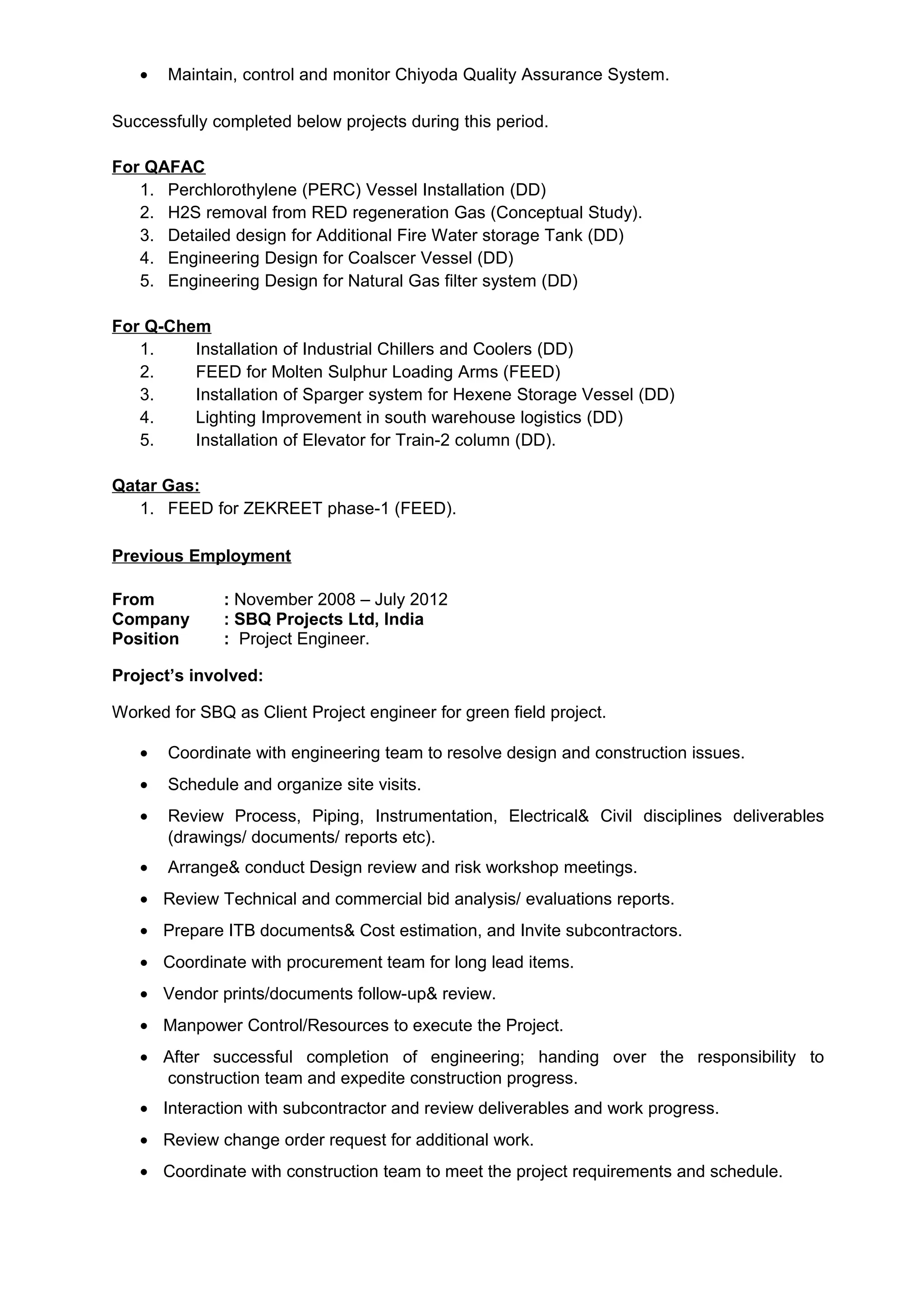 • Maintain, control and monitor Chiyoda Quality Assurance System.
Successfully completed below projects during this period.
For QAFAC
1. Perchlorothylene (PERC) Vessel Installation (DD)
2. H2S removal from RED regeneration Gas (Conceptual Study).
3. Detailed design for Additional Fire Water storage Tank (DD)
4. Engineering Design for Coalscer Vessel (DD)
5. Engineering Design for Natural Gas filter system (DD)
For Q-Chem
1. Installation of Industrial Chillers and Coolers (DD)
2. FEED for Molten Sulphur Loading Arms (FEED)
3. Installation of Sparger system for Hexene Storage Vessel (DD)
4. Lighting Improvement in south warehouse logistics (DD)
5. Installation of Elevator for Train-2 column (DD).
Qatar Gas:
1. FEED for ZEKREET phase-1 (FEED).
Previous Employment
From : November 2008 – July 2012
Company : SBQ Projects Ltd, India
Position : Project Engineer.
Project’s involved:
Worked for SBQ as Client Project engineer for green field project.
• Coordinate with engineering team to resolve design and construction issues.
• Schedule and organize site visits.
• Review Process, Piping, Instrumentation, Electrical& Civil disciplines deliverables
(drawings/ documents/ reports etc).
• Arrange& conduct Design review and risk workshop meetings.
• Review Technical and commercial bid analysis/ evaluations reports.
• Prepare ITB documents& Cost estimation, and Invite subcontractors.
• Coordinate with procurement team for long lead items.
• Vendor prints/documents follow-up& review.
• Manpower Control/Resources to execute the Project.
• After successful completion of engineering; handing over the responsibility to
construction team and expedite construction progress.
• Interaction with subcontractor and review deliverables and work progress.
• Review change order request for additional work.
• Coordinate with construction team to meet the project requirements and schedule.
 